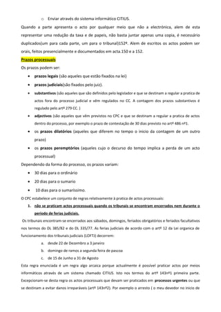 o Enviar através do sistema informático CITIUS.
Quando a parte apresenta o acto por qualquer meio que não a electrónica, alem de esta
representar uma redução da taxa e de papeis, não basta juntar apenas uma copia, é necessário
duplicados(um para cada parte, um para o tribunal)152º. Alem de escritos os actos podem ser
orais, feitos presencialmente e documentados em acta.150 e a 152.
Prazos processuais
Os prazos podem ser:
• prazos legais (são aqueles que estão fixados na lei)
• prazos judiciais(são fixados pelo juiz).
• substantivos (são aqueles que são definidos pelo legislador e que se destinam a regular a pratica de
actos fora do processo judicial e vêm regulados no CC. A contagem dos prazos substantivos é
regulado pelo artº 279 CC. )
• adjectivos (são aqueles que vêm previstos no CPC e que se destinam a regular a pratica de actos
dentro do processo, por exemplo o prazo de contestação de 30 dias previsto no artº 486 nº1.
• os prazos dilatórios (aqueles que diferem no tempo o inicio da contagem de um outro
prazo)
• os prazos peremptórios (aqueles cujo o decurso do tempo implica a perda de um acto
processual)
Dependendo da forma do processo, os prazos variam:
• 30 dias para o ordinário
• 20 dias para o sumario
• 10 dias para o sumaríssimo.
O CPC estabelece um conjunto de regras relativamente à pratica de actos processuais:
1. não se praticam actos processuais quando os tribunais se encontram encerrados nem durante o
período de ferias judiciais.
Os tribunais encontram-se encerrados aos sábados, domingos, feriados obrigatórios e feriados facultativos
nos termos do DL 385/82 e do DL 335/77. As ferias judiciais de acordo com o artº 12 da Lei organica de
funcionamento dos tribunais judiciais (LOFTJ) decorrem:
a. desde 22 de Dezembro a 3 janeiro
b. domingo de ramos a segunda feira de pascoa
c. de 15 de Junho a 31 de Agosto
Esta regra enunciada é um regra algo arcaica porque actualmente é possível praticar actos por meios
informáticos através de um sistema chamado CITIUS. Isto nos termos do artº 143nº1 primeira parte.
Excepcionam-se desta regra os actos processuais que devam ser praticados em processos urgentes ou que
se destinam a evitar danos irreparáveis (artº 143nº2). Por exemplo o arresto ( o meu devedor no inicio de
 