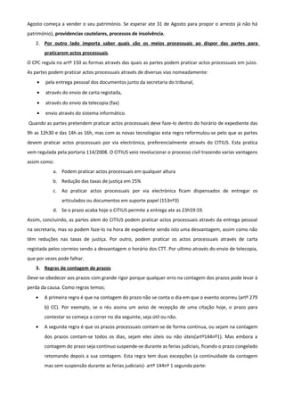 Agosto começa a vender o seu património. Se esperar ate 31 de Agosto para propor o arresto já não há
património), providencias cautelares, processos de insolvência.
2. Por outro lado importa saber quais são os meios processuais ao dispor das partes para
praticarem actos processuais.
O CPC regula no artº 150 as formas através das quais as partes podem praticar actos processuais em juízo.
As partes podem praticar actos processuais através de diversas vias nomeadamente:
• pela entrega pessoal dos documentos junto da secretaria do tribunal,
• através do envio de carta registada,
• através do envio da telecopia (fax)
• envio através do sistema informático.
Quando as partes pretendem praticar actos processuais deve faze-lo dentro do horário de expediente das
9h as 12h30 e das 14h as 16h, mas com as novas tecnologias esta regra reformulou-se pelo que as partes
devem praticar actos processuais por via electrónica, preferencialmente através do CITIUS. Esta pratica
vem regulada pela portaria 114/2008. O CITIUS veio revolucionar o processo civil trazendo varias vantagens
assim como:
a. Podem praticar actos processuais em qualquer altura
b. Redução das taxas de justiça em 25%
c. Ao praticar actos processuais por via electrónica ficam dispensados de entregar os
articulados ou documentos em suporte papel (153nº3)
d. Se o prazo acaba hoje o CITIUS permite a entrega ate as 23h59:59.
Assim, concluindo, as partes alem do CITIUS podem praticar actos processuais através da entrega pessoal
na secretaria, mas so podem faze-lo na hora de expediente sendo isto uma desvantagem, assim como não
têm reduções nas taxas de justiça. Por outro, podem praticar os actos processuais através de carta
registada pelos correios sendo a desvantagem o horário dos CTT. Por ultimo através do envio de telecopia,
que por vezes pode falhar.
3. Regras de contagem de prazos
Deve-se obedecer aos prazos com grande rigor porque qualquer erro na contagem dos prazos pode levar à
perda da causa. Como regras temos:
• A primeira regra é que na contagem do prazo não se conta o dia em que o evento ocorreu (artº 279
b) CC). Por exemplo, se o réu assina um aviso de recepção de uma citação hoje, o prazo para
contestar so começa a correr no dia seguinte, seja útil ou não.
• A segunda regra é que os prazos processuais contam-se de forma continua, ou sejam na contagem
dos prazos contam-se todos os dias, sejam eles úteis ou não úteis(artº144nº1). Mas embora a
contagem do prazo seja continuo suspende-se durante as ferias judiciais, ficando o prazo congelado
retomando depois a sua contagem. Esta regra tem duas excepções (a continuidade da contagem
mas sem suspensão durante as ferias judiciais)- artº 144nº 1 segunda parte:
 
