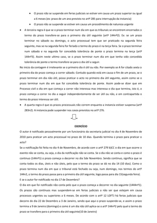 • O prazo não se suspende em ferias judiciais se estiver em causa um prazo superior ou igual
a 6 meses (ex: prazo de um ano previsto no artº 285 para interrupção da instancia)
• O prazo não se suspende se estiver em causa um procedimento de natureza urgente
• A terceira regra é que se o prazo terminar num dia em que os tribunais se encontrem encerrados o
termo do prazo transfere-se para o primeiro dia útil seguinte (artº 144nº2). Ex: se um prazo
terminar no sábado ou domingo, o acto processual tem que ser praticado na segunda feira
seguinte, mas se na segunda feira for feriado o termo do prazo é na terça feira. Se o prazo terminar
num sábado e na segunda for concedida tolerância de ponte o prazo termina na terça (artº
144nº3). Assim neste ultimo caso, se o prazo terminar num dia em que tenha sido concedida
tolerância de ponte o termo transfere-se para o dia útil a seguir.
No inicio da contagem é irrelevante se o primeiro dia é útil ou não. Por exemplo se A for citado sexta o
primeiro dia do prazo começa a correr sábado. Contudo quando está em causa o fim de um prazo, se o
prazo terminar em dia não útil, posso praticar o acto no primeiro dia útil seguinte, assim como se o
prazo terminar num dia em que foi concebida tolerância de ponte. Assim pode-se dizer que em
Processo civil o dia em que começa a correr não interessa mas interessa o dia que termina, isto é, o
prazo começa a correr no dia a seguir independentemente de ser útil ou não, e em contrapartida o
termo do prazo interessa ser útil.
• A quarta regra é que os prazos processuais não correm enquanto a instancia estiver suspensa (artº
283n2). A instancia pode suspender nos casos previstos no artº 276.
EXERCÍCIO
O autor é notificado pessoalmente por um funcionário da secretaria judicial no dia 4 de Novembro de
2010 para praticar um acto processual no prazo de 10 dias. Quando termina o prazo para praticar o
acto?
Se a notificação foi feita no dia 4 de Novembro, de acordo com o artº 279 b)CC o dia em que ocorre o
evento não se conta, ou seja, o dia da notificação não se conta. Se o dia não se conta e como o prazo é
continuo (144nº1) o prazo começa a decorrer no dia 5de Novembro. Sendo continuo, significa que se
conta todos os dias, úteis e não úteis, pelo que o termo do prazo se dá no dia 14 (10 dias). Como o
prazo termina num dia em que o tribunal está fechado ou seja, num domingo, nos termos do artº
144n2, o termo do prazo passa para o primeiro dia útil seguinte, logo passa para dia 15(segunda feira).
E se o autor for notificado no dia 17 de Dezembro?
O dia em que foi notificado não conta pelo que o prazo começa a decorrer no dia seguinte (1444nº1).
Os prazos são contínuos mas suspendem-se em ferias judiciais a não ser que estejam em causa
processos urgentes ou superiores a 6 meses. De acordo com o artº 12 LOFTJ há ferias judiciais que
decorre do dia 22 de Dezembro a 3 de Janeiro, sendo que aqui o prazo suspende-se, e assim o prazo
termina a 9 de Janeiro (domingo) e como é um dia não útil aplica-se o artº 144nº2 pelo qual o termo do
prazo se transfere para o primeiro dia útil seguinte(10 de Janeiro)
 