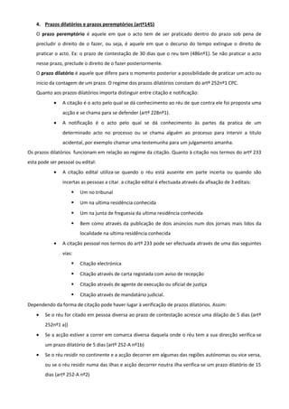 4. Prazos dilatórios e prazos peremptórios (artº145)
O prazo peremptório é aquele em que o acto tem de ser praticado dentro do prazo sob pena de
precludir o direito de o fazer, ou seja, é aquele em que o decurso do tempo extingue o direito de
praticar o acto. Ex: o prazo de contestação de 30 dias que o reu tem (486nº1). Se não praticar o acto
nesse prazo, preclude o direito de o fazer posteriormente.
O prazo dilatório é aquele que difere para o momento posterior a possibilidade de praticar um acto ou
inicio da contagem de um prazo. O regime dos prazos dilatórios constam do artº 252nº1 CPC.
Quanto aos prazos dilatórios importa distinguir entre citação e notificação:
• A citação é o acto pelo qual se dá conhecimento ao réu de que contra ele foi proposta uma
acção e se chama para se defender (artº 228nº1).
• A notificação é o acto pelo qual se dá conhecimento às partes da pratica de um
determinado acto no processo ou se chama alguém ao processo para intervir a titulo
acidental, por exemplo chamar uma testemunha para um julgamento amanha.
Os prazos dilatórios funcionam em relação ao regime da citação. Quanto à citação nos termos do artº 233
esta pode ser pessoal ou edital:
• A citação edital utiliza-se quando o réu está ausente em parte incerta ou quando são
incertas as pessoas a citar. a citação edital é efectuada através da afixação de 3 editais:
 Um no tribunal
 Um na ultima residência conhecida
 Um na junta de freguesia da ultima residência conhecida
 Bem como através da publicação de dois anúncios num dos jornais mais lidos da
localidade na ultima residência conhecida
• A citação pessoal nos termos do artº 233 pode ser efectuada através de uma das seguintes
vias:
 Citação electrónica
 Citação através de carta registada com aviso de recepção
 Citação através de agente de execução ou oficial de justiça
 Citação através de mandatário judicial.
Dependendo da forma de citação pode haver lugar à verificação de prazos dilatórios. Assim:
• Se o réu for citado em pessoa diversa ao prazo de contestação acresce uma dilação de 5 dias (artº
252nº1 a))
• Se a acção estiver a correr em comarca diversa daquela onde o réu tem a sua direcção verifica-se
um prazo dilatório de 5 dias (artº 252-A nº1b)
• Se o réu residir no continente e a acção decorrer em algumas das regiões autónomas ou vice versa,
ou se o réu residir numa das ilhas e acção decorrer noutra ilha verifica-se um prazo dilatório de 15
dias (artº 252-A nº2)
 