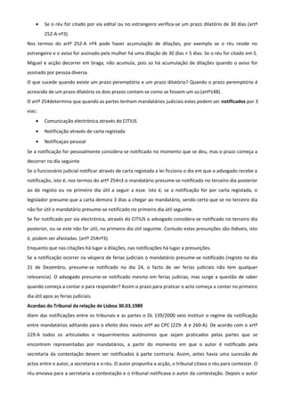 • Se o réu for citado por via edital ou no estrangeiro verifica-se um prazo dilatório de 30 dias (artº
252-A nº3)
Nos termos do artº 252-A nº4 pode haver acumulação de dilações, por exemplo se o réu reside no
estrangeiro e o aviso for assinado pela mulher há uma dilação de 30 dias + 5 dias. Se o réu for citado em S.
Miguel e acção decorrer em braga, não acumula, pois so há acumulação de dilações quando o aviso for
assinado por pessoa diversa.
O que sucede quando existe um prazo peremptório e um prazo dilatório? Quando o prazo peremptório é
acrescido de um prazo dilatório os dois prazos contam-se como se fossem um so.(artº148).
O artº 254determina que quando as partes tenham mandatários judiciais estes podem ser notificados por 3
vias:
• Comunicação electrónica através do CITIUS
• Notificação através de carta registada
• Notificaçao pessoal
Se a notificação for pessoalmente considera-se notificado no momento que se deu, mas o prazo começa a
decorrer no dia seguinte
Se o funcionário judicial notificar através de carta registada a lei ficciona o dia em que o advogado recebe a
notificação, isto é, nos termos do artº 254n3 o mandatário presume-se notificado no terceiro dia posterior
ao do registo ou no primeiro dia útil a seguir a esse. Isto é, se a notificação for por carta registada, o
legislador presume que a carta demora 3 dias a chegar ao mandatário, sendo certo que se no terceiro dia
não for útil o mandatário presume-se notificado no primeiro dia útil seguinte.
Se for notificado por via electrónica, através do CITIUS o advogado considera-se notificado no terceiro dia
posterior, ou se este não for útil, no primeiro dia útil seguinte. Contudo estas presunções são ilidiveis, isto
é, podem ser afastadas. (artº 254nº3).
Enquanto que nas citações há lugar a dilações, nas notificações há lugar a presunções.
Se a notificação ocorrer na véspera de ferias judiciais o mandatário presume-se notificado (registo no dia
21 de Dezembro, presume-se notificado no dia 24, o facto de ser ferias judiciais não tem qualquer
relevancia). O advogado presume-se notificado mesmo em ferias judicias, mas surge a questão de saber
quando começa a contar o para responder? Assim o prazo para praticar o acto começa a contar no primeiro
dia útil apos as ferias judiciais.
Acordao do Tribunal da relação de Lisboa 30.03.1989
Alem das notificações entre os tribunais e as partes o DL 139/2000 veio instituir o regime da notificação
entre mandatários aditando para o efeito dois novos artº ao CPC (229- A e 260-A). De acordo com o artº
229-A todos os articulados e requerimentos autónomos que sejam praticados pelas partes que se
encontrem representadas por mandatários, a partir do momento em que o autor é notificado pela
secretaria da contestação devem ser notificados à parte contraria. Assim, antes havia uma sucessão de
actos entre o autor, a secretaria e o réu. O autor propunha a acção, o tribunal citava o réu para contestar. O
réu enviava para a secretaria a contestação e o tribunal notificava o autor da contestação. Depois o autor
 
