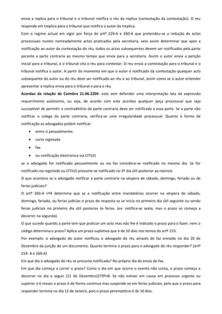 envia a replica para o tribunal e o tribunal notifica o réu da replica (contestação da contestação). O reu
responde em treplica para o tribunal que notifica o autor da treplica.
Com o regime actual em vigor por força do artº 229-A e 260-A que pretendeu-se a redução de actos
processuais inuteis nomeadamente actos praticados pela secretaria, veio assim determinar que apos a
notificação ao autor da contestação do réu, todos os actos subsequentes devem ser notificados pela parte
perante a parte contraria ao mesmo tempo que envia para a secretaria. Assim o autor envia a petição
inicial para o tribunal, e o tribunal cita o réu para contestar. O reu envia a contestação para o tribunal e o
tribunal notifica o autor. A partir do momento em que o autor é notificado da contestação qualquer acto
subsequente do autor ou do réu deve ser notificado ao réu e ao tribunal, assim como se o autor entender
apresentar a replica envia para o tribunal e para o réu.
Acordao da relação de Coimbra 21.06.2204. este vem defender uma interpretação lata da expressão
requerimento autónomo, ou seja, de acordo com este acordao qualquer peça processual que seja
susceptível de permitir o contraditório da parte contraria deve ser notificada a essa parte. Se a parte não
notificar o colega da parte contraria, verifica-se uma irregularidade processual. Quanto à forma de
notificação os advogados podem notificar:
• entre si pessoalmente;
• carta registada
• fax
• ou notificação electrónica via CITIUS
se o advogado for notificado pessoalmente ou via fax considera-se notificado no mesmo dia. Se for
notificado via registada ou CITIUS presume-se notificado no 3º dia útil posterior ao reenvio.
O que acontece se o advogado notificar a parte contraria na véspera de sábado, domingo, feriado ou de
ferias judiciais?
O artº 260-A nº4 determina que se a notificação entre mandatários ocorrer na véspera de sábado,
domingo, feriado, ou ferias judicias o prazo de resposta so se inicia no primeiro dia útil seguinte ou sendo
ferias judiciais no primeiro dia útil posterior às ferias. (ex: notifica-se sexta, mas o prazo so começa a
decorrer na segunda).
O que sucede quando a parte tem que praticar um acto mas não lhe é indicado o prazo para o fazer, nem o
código determina o prazo? Aplica um prazo supletivo que é de 10 dias nos temos do artº 153.
Por exemplo: o advogado do autor notificou o advogado do réu através de faz enviado no dia 20 de
Dezembro da junção de um documento. Quanto termina o prazo para o advogado do réu responder? (artº
259- A e 260-A)
Em que dia o advogado do réu se presume notificado? No próprio dia do envio do fax.
Em que dia começa a correr o prazo? Como o dia em que ocorre o evento não conta, o prazo começa a
decorrer no dia a seguir (21 de Dezembro)279ºn8. Se não estiver em causa em processo urgente ou
superior a 6 meses o prazo é de forma continua mas suspende-se em ferias judiciais, pelo que o prazo para
responder termina no dia 12 de Janeiro, pois o prazo peremptório é de 10 dias.
 