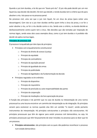 Quando o juiz tem duvidas, a lei diz que em “duvio pró réu”. O juiz não pode decidir por um non
liquet (ou seja decide não decidir). Ele tem que decidir, e tendo duvidas tem o critério que diz para
absolver o réu. Isto passa-se no processo penal.
No processo civil, uma vez que o juiz non liquet, há um ónus da prova (para evitar uma
desvantagem). Com isto se o juiz tiver duvidas verifica quem tinha o ónus da prova, e se for o
autor absolve o réu, se for o réu decide contra o réu. Sendo este o critério, na duvida decide-se
desfavoravelmente contra quem tem o ónus. São decisões que são tomadas por imposição de
normas legais, sendo estes dois casos exemplos disso, como o juiz tem duvidas e é proibido não
decidir ele aplica normas legais.
Principios do processo civil
O processo é enquadrado por dois tipos de princípios:
• Princípios com enquadramento constitucional
o Principio do direito de acesso à justiça
o Principio da equidade
o Principio do contraditório
o Principio da aquisição pessoal
o Principio da igualdade de armas
o Principio da publicidade
o Principio da legalidade e da fundamentação da decisão
• Princípios regulados na lei ordinária
o Principio do dispositivo
o Principio do inquisitório
o Principio da preclusão ou auto-responsabilidade das partes
o Principio da cooperação
o Principio da imediação e da livre apreciação de prova
A função dos princípios é de permitir que no caso de duvida na interpretação de uma norma
processual ou uma lacuna encontrar um caminho de interpretação ou de integração. Os princípios
servem para esclarecer as normas quando elas têm um sentido “in duvio”, sendo portanto
instrumentos de interpretação. Há princípios estruturantes e princípios não estruturantes. Há
princípios processuais que têm de vigorar para existir processo civil democrático, ou seja, há
princípios processuais que têm forçosamente de estar incluídos no processo para se dizer que há
um processo.
• Princípios estruturantes: são princípios sem os quais não podemos reconhecer o processo
num estado democrático:
 