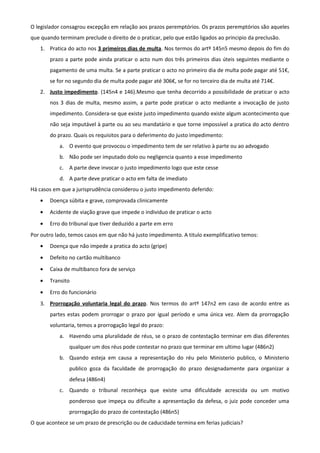 O legislador consagrou excepção em relação aos prazos peremptórios. Os prazos peremptórios são aqueles
que quando terminam preclude o direito de o praticar, pelo que estão ligados ao principio da preclusão.
1. Pratica do acto nos 3 primeiros dias de multa. Nos termos do artº 145n5 mesmo depois do fim do
prazo a parte pode ainda praticar o acto num dos três primeiros dias úteis seguintes mediante o
pagamento de uma multa. Se a parte praticar o acto no primeiro dia de multa pode pagar até 51€,
se for no segundo dia de multa pode pagar até 306€, se for no terceiro dia de multa até 714€.
2. Justo impedimento. (145n4 e 146).Mesmo que tenha decorrido a possibilidade de praticar o acto
nos 3 dias de multa, mesmo assim, a parte pode praticar o acto mediante a invocação de justo
impedimento. Considera-se que existe justo impedimento quando existe algum acontecimento que
não seja imputável à parte ou ao seu mandatário e que torne impossível a pratica do acto dentro
do prazo. Quais os requisitos para o deferimento do justo impedimento:
a. O evento que provocou o impedimento tem de ser relativo à parte ou ao advogado
b. Não pode ser imputado dolo ou negligencia quanto a esse impedimento
c. A parte deve invocar o justo impedimento logo que este cesse
d. A parte deve praticar o acto em falta de imediato
Há casos em que a jurisprudência considerou o justo impedimento deferido:
• Doença súbita e grave, comprovada clinicamente
• Acidente de viação grave que impede o individuo de praticar o acto
• Erro do tribunal que tiver deduzido a parte em erro
Por outro lado, temos casos em que não há justo impedimento. A titulo exemplificativo temos:
• Doença que não impede a pratica do acto (gripe)
• Defeito no cartão multibanco
• Caixa de multibanco fora de serviço
• Transito
• Erro do funcionário
3. Prorrogação voluntaria legal do prazo. Nos termos do artº 147n2 em caso de acordo entre as
partes estas podem prorrogar o prazo por igual período e uma única vez. Alem da prorrogação
voluntaria, temos a prorrogação legal do prazo:
a. Havendo uma pluralidade de réus, se o prazo de contestação terminar em dias diferentes
qualquer um dos réus pode contestar no prazo que terminar em ultimo lugar (486n2)
b. Quando esteja em causa a representação do réu pelo Ministerio publico, o Ministerio
publico goza da faculdade de prorrogação do prazo designadamente para organizar a
defesa (486n4)
c. Quando o tribunal reconheça que existe uma dificuldade acrescida ou um motivo
ponderoso que impeça ou dificulte a apresentação da defesa, o juiz pode conceder uma
prorrogação do prazo de contestação (486n5)
O que acontece se um prazo de prescrição ou de caducidade termina em ferias judiciais?
 