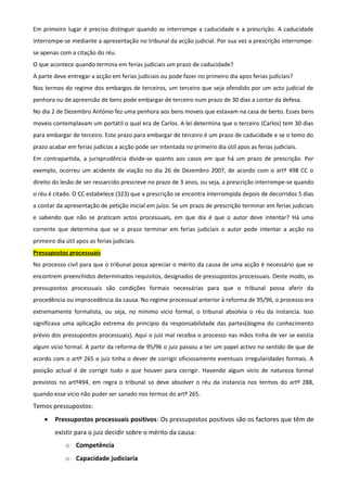 Em primeiro lugar é preciso distinguir quando se interrompe a caducidade e a prescrição. A caducidade
interrompe-se mediante a apresentação no tribunal da acção judicial. Por sua vez a prescrição interrompe-
se apenas com a citação do réu.
O que acontece quando termina em ferias judiciais um prazo de caducidade?
A parte deve entregar a acção em ferias judiciais ou pode fazer no primeiro dia apos ferias judiciais?
Nos termos do regime dos embargos de terceiros, um terceiro que seja ofendido por um acto judicial de
penhora ou de apreensão de bens pode embargar de terceiro num prazo de 30 dias a contar da defesa.
No dia 2 de Dezembro António fez uma penhora aos bens moveis que estavam na casa de berto. Esses bens
moveis contemplavam um portátil o qual era de Carlos. A lei determina que o terceiro (Carlos) tem 30 dias
para embargar de terceiro. Este prazo para embargar de terceiro é um prazo de caducidade e se o temo do
prazo acabar em ferias judicias a acção pode ser intentada no primeiro dia útil apos as ferias judiciais.
Em contrapartida, a jurisprudência divide-se quanto aos casos em que há um prazo de prescrição. Por
exemplo, ocorreu um acidente de viação no dia 26 de Dezembro 2007, de acordo com o artº 498 CC o
direito do lesão de ser ressarcido prescreve no prazo de 3 anos, ou seja, a prescrição interrompe-se quando
o réu é citado. O CC estabelece (323) que a prescrição se encontra interrompida depois de decorridos 5 dias
a contar da apresentação de petição inicial em juízo. Se um prazo de prescrição terminar em ferias judiciais
e sabendo que não se praticam actos processuais, em que dia é que o autor deve intentar? Há uma
corrente que determina que se o prazo terminar em ferias judiciais o autor pode intentar a acção no
primeiro dia útil apos as ferias judiciais.
Pressupostos processuais
No processo civil para que o tribunal possa apreciar o mérito da causa de uma acção é necessário que se
encontrem preenchidos determinados requisitos, designados de pressupostos processuais. Deste modo, os
pressupostos processuais são condições formais necessárias para que o tribunal possa aferir da
procedência ou improcedência da causa. No regime processual anterior à reforma de 95/96, o processo era
extremamente formalista, ou seja, no mínimo vicio formal, o tribunal absolvia o réu da instancia. Isso
significava uma aplicação extrema do principio da responsabilidade das partes(dogma do conhecimento
prévio dos pressupostos processuais). Aqui o juiz mal recebia o processo nas mãos tinha de ver se existia
algum vicio formal. A partir da reforma de 95/96 o juiz passou a ter um papel activo no sentido de que de
acordo com o artº 265 o juiz tinha o dever de corrigir oficiosamente eventuais irregularidades formais. A
posição actual é de corrigir tudo o que houver para corrigir. Havendo algum vicio de natureza formal
previstos no artº494, em regra o tribunal so deve absolver o réu da instancia nos termos do artº 288,
quando esse vicio não puder ser sanado nos termos do artº 265.
Temos pressupostos:
• Pressupostos processuais positivos: Os pressupostos positivos são os factores que têm de
existir para o juiz decidir sobre o mérito da causa:
o Competência
o Capacidade judiciaria
 