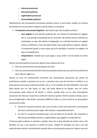 o Interesse processual
o Patrocínio judiciário
o Legitimidade processual
o Personalidade judiciaria
Relativamente aos pressupostos processuais positivos temos os que dizem respeito ao tribunal
(competência) e os que dizem respeito às partes (todos os restantes)
• Pressupostos processuais Negativos: são factores que não se podem verificar:
o Caso julgado (é uma decisão proferida por um tribunal já transitada em julgado,
isto é, uma decisão insusceptível de ser recorrida, não admite recurso ordinário ou
reclamação, ou seja, não admite a impugnação. Se a decisão transitou em julgado
tornou-se definitiva. O juiz não pode decidir uma acção idêntica (sujeitos, objecto,
e fundamento iguais) a outra acçao que já foi decidida e transitou em julgado. Há
aqui um impedimento.
o Litispendencia (impede que o juiz julgue a causa onde o réu foi citado em ultimo
lugar)
Quanto aos pressupostos processuais vigoram duas espécies de onus:
• Ónus do preenchimento do pressuposto do autor
• Ónus do conhecimento prioritário dos pressupostos processuais por partes do juiz/tribunal
8artº 265n2 e 288n1 e 3
Quanto ao ónus do conhecimento prioritário dos pressupostos processuais por partes do
juiz/tribunal, quando o processo vai ao juiz, a primeira coisa que tem de fazer é verificar se os
pressupostos processuais estão preenchidos isto é, se há condição de admissibilidade. O juiz não
pode decidir por um não liquet, ou seja, não pode abster-se de decidir, mas em certas
circunstancias pode abster-se de decidir o mérito, quando falta um ou mais pressupostos
processuais de natureza insuprível ou sendo de natureza suprível, não foi suprido a tempo, aqui o
juiz está legitimado a não decidir o processo (288nº1). Então, se o juiz encontrar um pressuposto
processual em falta:
• Se este for suprível (sanável), aqui o juiz convida o autor para preencher o pressuposto
para que o processo posse seguir. São sanáveis a capacidade judiciaria .
• Se este for insuprível (insanável) aqui o juiz vai abster-se de decidir. São insupríveis a
falta de personalidade judiciaria, a legitimidade, caso julgado e a litispendencia
O tribunal pode condenar ou absolver o pedido. Estas são as duas decisões de mérito, isto é, são
decisões em que o juiz apreciou o mérito da causa. Todavia há situações em que o juiz não
pode/não deve decidir nomeadamente quando falta um pressuposto processual. Nestes casos em
 