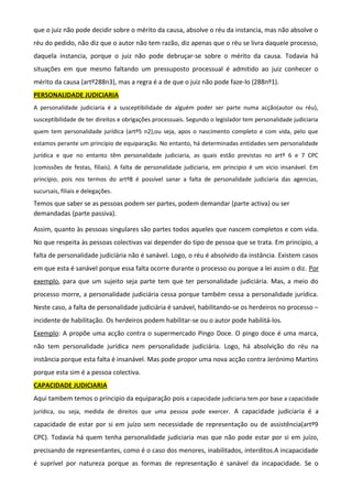 que o juiz não pode decidir sobre o mérito da causa, absolve o réu da instancia, mas não absolve o
réu do pedido, não diz que o autor não tem razão, diz apenas que o réu se livra daquele processo,
daquela instancia, porque o juiz não pode debruçar-se sobre o mérito da causa. Todavia há
situações em que mesmo faltando um pressuposto processual é admitido ao juiz conhecer o
mérito da causa (artº288n3), mas a regra é a de que o juiz não pode faze-lo (288nº1).
PERSONALIDADE JUDICIARIA
A personalidade judiciaria é a susceptibilidade de alguém poder ser parte numa acção(autor ou réu),
susceptibilidade de ter direitos e obrigações processuais. Segundo o legislador tem personalidade judiciaria
quem tem personalidade jurídica (artº5 n2),ou seja, apos o nascimento completo e com vida, pelo que
estamos perante um principio de equiparação. No entanto, há determinadas entidades sem personalidade
jurídica e que no entanto têm personalidade judiciaria, as quais estão previstas no artº 6 e 7 CPC
(comissões de festas, filiais). A falta de personalidade judiciaria, em principio é um vicio insanável. Em
principio, pois nos termos do artº8 é possível sanar a falta de personalidade judiciaria das agencias,
sucursais, filiais e delegações.
Temos que saber se as pessoas podem ser partes, podem demandar (parte activa) ou ser
demandadas (parte passiva).
Assim, quanto às pessoas singulares são partes todos aqueles que nascem completos e com vida.
No que respeita às pessoas colectivas vai depender do tipo de pessoa que se trata. Em princípio, a
falta de personalidade judiciária não é sanável. Logo, o réu é absolvido da instância. Existem casos
em que esta é sanável porque essa falta ocorre durante o processo ou porque a lei assim o diz. Por
exemplo, para que um sujeito seja parte tem que ter personalidade judiciária. Mas, a meio do
processo morre, a personalidade judiciária cessa porque também cessa a personalidade jurídica.
Neste caso, a falta de personalidade judiciária é sanável, habilitando-se os herdeiros no processo –
incidente de habilitação. Os herdeiros podem habilitar-se ou o autor pode habilitá-los.
Exemplo: A propõe uma acção contra o supermercado Pingo Doce. O pingo doce é uma marca,
não tem personalidade jurídica nem personalidade judiciária. Logo, há absolvição do réu na
instância porque esta falta é insanável. Mas pode propor uma nova acção contra Jerónimo Martins
porque esta sim é a pessoa colectiva.
CAPACIDADE JUDICIARIA
Aqui tambem temos o principio da equiparação pois a capacidade judiciaria tem por base a capacidade
jurídica, ou seja, medida de direitos que uma pessoa pode exercer. A capacidade judiciaria é a
capacidade de estar por si em juízo sem necessidade de representação ou de assistência(artº9
CPC). Todavia há quem tenha personalidade judiciaria mas que não pode estar por si em juízo,
precisando de representantes, como é o caso dos menores, inabilitados, interditos.A incapacidade
é suprível por natureza porque as formas de representação é sanável da incapacidade. Se o
 