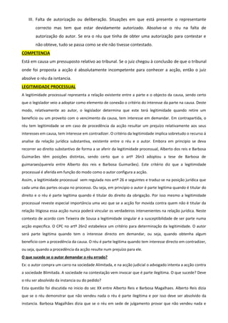 III. Falta de autorização ou deliberação. Situações em que está presente o representante
correcto mas tem que estar devidamente autorizado. Absolve-se o réu na falta de
autorização do autor. Se era o réu que tinha de obter uma autorização para contestar e
não obteve, tudo se passa como se ele não tivesse contestado.
COMPETENCIA
Está em causa um pressuposto relativo ao tribunal. Se o juiz chegou à conclusão de que o tribunal
onde foi proposta a acção é absolutamente incompetente para conhecer a acção, então o juiz
absolve o réu da isntancia.
LEGITIMIDADE PROCESSUAL
A legitimidade processual representa a relação existente entre a parte e o objecto da causa, sendo certo
que o legislador veio a adoptar como elemento de conexão o critério do interesse da parte na causa. Deste
modo, relativamente ao autor, o legislador determina que este terá legitimidade quando retire um
beneficio ou um proveito com o vencimento da causa, tem interesse em demandar. Em contrapartida, o
réu tem legitimidade se em caso de procedência da acção resultar um prejuízo relativamente aos seus
interesses em causa, tem interesse em contradizer. O critério da legitimidade implica sobretudo o recurso á
analise da relação jurídica substantiva, existente entre o réu e o autor. Embora em principio se deva
recorrer ao direito substantivo de forma a se aferir da legitimidade processual, Alberto dos reis e Barbosa
Guimarães têm posições distintas, sendo certo que o artº 26n3 adoptou a tese de Barbosa de
guimaraes(querela entre Alberto dos reis e Barbosa Guimarães). Este critério diz que a legitimidade
processual é aferida em função do modo como o autor configura a acção.
Assim, a legitimidade processual vem regulada nos artº 26 e seguintes e traduz-se na posição jurídica que
cada uma das partes ocupa no processo. Ou seja, em principio o autor é parte legitima quando é titular do
direito e o réu é parte legitima quando é titular do direito da obrigação. Por isso mesmo a legitimidade
processual reveste especial importância uma vez que se a acção for movida contra quem não é titular da
relação litigiosa essa acção nunca poderá vincular os verdadeiros intervenientes na relação jurídica. Neste
contexto de acordo com Teixeira de Sousa a legitimidade singular é a susceptibilidade de ser parte numa
acção especifica. O CPC no artº 26n2 estabelece um critério para determinação da legitimidade. O autor
será parte legitima quando tem o interesse directo em demandar, ou seja, quando obtenha algum
beneficio com a procedência da causa. O réu é parte legitima quando tem interesse directo em contradizer,
ou seja, quando a procedência da acção resulte num prejuízo para ele.
O que sucede se o autor demandar o réu errado?
Ex: o autor compra um carro na sociedade Alimitada, e na acção judicial o advogado intenta a acção contra
a sociedade Blimitada. A sociedade na contestação vem invocar que é parte ilegítima. O que sucede? Deve
o réu ser absolvido da instancia ou do pedido?
Esta questão foi discutida no inicio do sec XX entre Alberto Reis e Barbosa Magalhaes. Alberto Reis dizia
que se o réu demonstrar que não vendeu nada o réu é parte ilegítima e por isso deve ser absolvido da
instancia. Barbosa Magalhães dizia que se o réu em sede de julgamento provar que não vendeu nada e
 