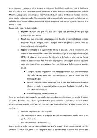como o juiz está a conhecer o mérito da causa o réu deve ser absolvido do pedido. Esta posição de Alberto
Reis era a posição mais correcta em termos processuais. O nosso legislador consagra a posição de Barbosa
Magalhaes, posição essa vem consignada no artº 26n3, isto é, em caso de duvida o que interessa é o modo
como o autor configura a acção. Este pressuposto está actualmente algo afectado, pois o réu tem que se
defender ate ao final do processo, mesmo que seja parte ilegítima, uma vez que o juiz está a conhecer o
mérito da causa.
Podemos ter casos de legitimidade:
o Singular: situações em que para que uma acção seja proposta, basta que seja
proposta por uma pessoa
o Plural: para que uma acção seja proposta têm de estar presentes todas as pessoas
envolvidas naquela relação jurídica. A acção tem de ser proposta contra todos os
titulares daquela relação jurídica.
o Popular (contrapõe-se à legitimidade directa e pessoal). Está a defender-se um
interesse da colectividade. Esta quando exercida dá lugar a uma acção diferente (lei
83/95).Há situações em que não há ninguém a defender o interesse de forma
directa e pessoal o que não inibe que se proponha uma acção, estando aqui em
causa interesses difusos ou colectivos. Este caso designa-se de legitimidade popular
(26-A):
 Qualquer cidadao no gozo dos seus direitos políticos e civis (aqui um menor
não podia exercer, nem que fosse representado, pois o menor não tem
direitos públicos)
 Pessoas colectivas, sendo necessário que os seus fins tenham um interesse
difuso – princípio da especialidade(Associaçoes e fundações em defesa dos
seus interesses em causa)
 Ministério publico e Autarquias locais
Pode ser usada uma acção popular por acções civis e acções administrativas, em função da causa
do pedido. Neste tipo de acções a legitimidade tem particularidade no sentido que alem de poder
ter legitimidade singular pode ter interesse colectivo simultaneamente. A acção popular tem a
vantagem:
o Isento do pagamento da taxa de justiça
o Não pagamento de custas se se perder parcialmente pois estas so são pagas se se
perder totalmente
o Funciona o principio do inquisitório
Quem propõe a acção enuncia a colectividade que visa”proteger”. O juiz manda citar através de
anúncios e editos no jornal e na freguesia, toda a colectividade, e quem não quiser ser
 