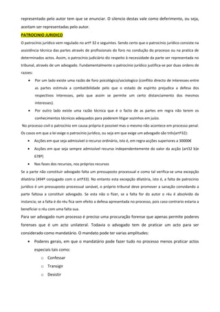 representado pelo autor tem que se enunciar. O silencio destas vale como deferimento, ou seja,
aceitam ser representadas pelo autor.
PATROCINIO JURIDICO
O patrocínio jurídico vem regulado no artº 32 e seguintes. Sendo certo que o patrocínio jurídico consiste na
assistência técnica das partes através de profissionais do foro no condução do processo ou na pratica de
determinados actos. Assim, o patrocínio judiciário diz respeito à necessidade da parte ser representada no
tribunal, através de um advogado. Fundamentalmente o patrocínio jurídico justifica-se por duas ordens de
razoes:
• Por um lado existe uma razão de foro psicológico/sociologico (conflito directo de interesses entre
as partes estimula a combatibilidade pelo que o estado de espírito prejudica a defesa dos
respectivos interesses, pelo que assim se permite um certo distanciamento dos mesmos
interesses).
• Por outro lado existe uma razão técnica que é o facto de as partes em regra não terem os
conhecimentos técnicos adequados para poderem litigar sozinhos em juízo.
No processo civil o patrocínio em causa própria é possível mas o mesmo não acontece em processo penal.
Os casos em que a lei exige o patrocínio jurídico, ou seja em que exige um advogado são três(artº32):
• Acções em que seja admissível o recurso ordinário, isto é, em regra acções superiores a 30000€
• Acções em que seja sempre admissível recurso independentemente do valor da acção (art32 b)e
678º)
• Nas fases dos recursos, nos próprios recursos
Se a parte não constituir advogado falta um pressuposto processual e como tal verifica-se uma excepção
dilatória (494º conjugado com o artº33). No entanto esta excepção dilatória, isto é, a falta de patrocínio
jurídico é um pressuposto processual sanável, o próprio tribunal deve promover a sanação convidando a
parte faltosa a constituir advogado. Se esta não o fizer, se a falta for do autor o réu é absolvido da
instancia; se a falta é do réu fica sem efeito a defesa apresentada no processo, pois caso contrario estaria a
beneficiar o réu com uma falta sua.
Para ser advogado num processo é preciso uma procuração forense que apenas permite poderes
forenses que é um acto unilateral. Todavia o advogado tem de praticar um acto para ser
considerado como mandatário. O mandato pode ter varias amplitudes:
• Poderes gerais, em que o mandatário pode fazer tudo no processo menos praticar actos
especiais tais como:
o Confessar
o Transigir
o Desistir
 
