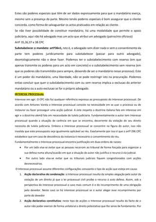 Estes são poderes especiais que têm de ser dados expressamente para que o mandatário exerça,
mesmo sem a presença da parte. Mesmo tendo poderes especiais é bom assegurar que o cliente
concorda, como forma de salvaguardar os actos praticados em relação ao cliente.
Se não tiver possibilidade de constituir mandatário, há uma modalidade que permite o apoio
judiciário, aqui não há advogado mas um acto que atribui um advogado (patrocínio oficioso)
Artº 35,36,37 e 38 CPC
Substabelecer o mandato: artº36n1, Isto é, o advogado sem dizer nada e sem o consentimento da
parte tem poderes juridicamente para substabelecer (passar para outro advogado),
deontologicamente não o deve fazer. Podemos ter o substabelecimento com reserva (em que
apenas transmite os poderes para um acto em concreto) e o substabelecimento sem reserva (em
que os poderes são transmitidos para sempre, deixando de ser o mandatário nesse processo). Este
é um poder do mandatário, uma liberdade, não se pode restringir isto na procuração. Podemos
entao concluir que quer o substabelecimento com ou sem reserva implica a exclusao do anterior
mandatário ou a auto-exclusao se for o próprio advogado.
INTERESSE PROCESSUAL
Interesse em agir. O CPC não faz qualquer referência expressa ao pressuposto do Interesse processual. De
acordo com Antunes Varela o Interesse processual consiste na necessidade em se usar o processo ou de
instaurar ou fazer prosseguir uma acção judicial. A este respeito a doutrina italiana fala em interesse em
agir e a doutrina alemã fala em necessidade de tutela judiciaria. Fundamentalmente o autor tem Interesse
processual quando a situação de carência em que se encontra, decorrente da violação do seu direito
necessita de tutela judiciaria. Embora o Interesse processual se concentre na figura do autor, isso não
invalida que este pressuposto seja igualmente aplicável ao réu. Exactamente por isso é que o artº 296 CPC
estabelece que em caso de desistência da instancia é necessário o consentimento do réu.
Fundamentalmente o Interesse processual encontra justificação em duas ordens de razoes:
• Por um lado visa-se evitar que as pessoas recorram ao tribunal de forma forçada para organizar a
sua defesa numa altura/ocasião em que a situação do autor não justifica o recurso à via judicial.
• Por outro lado visa-se evitar que os tribunais judiciais fiquem congestionados com acções
desnecessárias.
O Interesse processual assume diferentes configurações consoante o tipo de acção que esteja em causa:
1. Acção declarativa de condenação: o Interesse processual resulta da simples alegação pelo autor da
violação de um direito já que a lei processual civil proíbe o recurso à auto defesa. Assim, sob a
perspectiva do Interesse processual o caso mais comum é o do incumprimento de uma obrigação
pelo devedor. Neste caso so há interesse processual se o autor alegar esse incumprimento por
parte do devedor
2. Acção declarativa constitutiva: neste tipo de acções o Interesse processual resulta do facto de o
autor não poder exercer de forma unilateral o direito potestativo que lhe serve de fundamento. Por
 