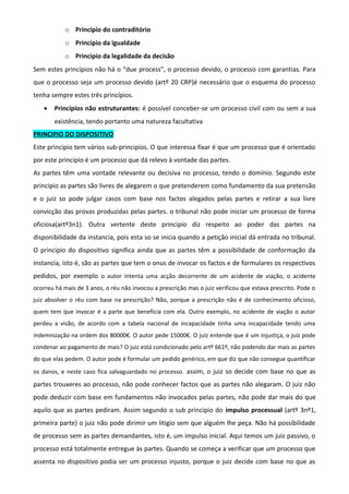 o Principio do contraditório
o Principio da igualdade
o Principio da legalidade da decisão
Sem estes princípios não há o “due process”, o processo devido, o processo com garantias. Para
que o processo seja um processo devido (artº 20 CRP)é necessário que o esquema do processo
tenha sempre estes três princípios.
• Princípios não estruturantes: é possível conceber-se um processo civil com ou sem a sua
existência, tendo portanto uma natureza facultativa
PRINCIPIO DO DISPOSITIVO
Este principio tem vários sub-principios. O que interessa fixar é que um processo que é orientado
por este principio é um processo que dá relevo à vontade das partes.
As partes têm uma vontade relevante ou decisiva no processo, tendo o domínio. Segundo este
principio as partes são livres de alegarem o que pretenderem como fundamento da sua pretensão
e o juiz so pode julgar casos com base nos factos alegados pelas partes e retirar a sua livre
convicção das provas produzidas pelas partes. o tribunal não pode iniciar um processo de forma
oficiosa(artº3n1). Outra vertente deste principio diz respeito ao poder das partes na
disponibilidade da instancia, pois esta so se inicia quando a petição inicial dá entrada no tribunal.
O principio do dispositivo significa ainda que as partes têm a possibilidade de conformação da
instancia, isto é, são as partes que tem o onus de invocar os factos e de formulares os respectivos
pedidos, por exemplo o autor intenta uma acção decorrente de um acidente de viação, o acidente
ocorreu há mais de 3 anos, o réu não invocou a prescrição mas o juiz verificou que estava prescrito. Pode o
juiz absolver o réu com base na prescrição? Não, porque a prescrição não é de conhecimento oficioso,
quem tem que invocar é a parte que beneficia com ela. Outro exemplo, no acidente de viação o autor
perdeu a visão, de acordo com a tabela nacional de incapacidade tinha uma incapacidade tendo uma
indemnização na ordem dos 80000€. O autor pede 15000€. O juiz entende que é um injustiça, o juiz pode
condenar ao pagamento de mais? O juiz está condicionado pelo artº 661º, não podendo dar mais as partes
do que elas pedem. O autor pode é formular um pedido genérico, em que diz que não consegue quantificar
os danos, e neste caso fica salvaguardado no processo. assim, o juiz so decide com base no que as
partes trouxeres ao processo, não pode conhecer factos que as partes não alegaram. O juiz não
pode deduzir com base em fundamentos não invocados pelas partes, não pode dar mais do que
aquilo que as partes pediram. Assim segundo o sub principio do impulso processual (artº 3nº1,
primeira parte) o juiz não pode dirimir um litigio sem que alguém lhe peça. Não há possibilidade
de processo sem as partes demandantes, isto é, um impulso inicial. Aqui temos um juiz passivo, o
processo está totalmente entregue às partes. Quando se começa a verificar que um processo que
assenta no dispositivo podia ser um processo injusto, porque o juiz decide com base no que as
 
