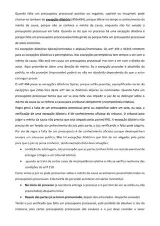 Quando falta um pressuposto processual positivo ou negativo, suprível ou insuprível, pode
chamar-se tambem de excepção dilatória (493e494), porque difere no tempo o conhecimento do
mérito da causa, porque não se conhece o mérito da causa, enquanto não for sanado o
pressuposto processual em falta. Quando se diz que no processo há uma excepção dilatória é
porque falta um pressuposto processual(sentido geral) ou porque falta um pressuposto processual
de actos concretos.
Há excepções dilatórias típicas/nominadas e atípicas/inominadas. Os artº 494 e 493n3 remetem
para as excepções dilatórias e peremptórias. Nas excepções peremptórias tem sempre a ver com o
mérito da causa. Não está em causa um pressuposto processual mas tem a ver com o direito do
autor. Aqui pretende-se obter uma decisão de mérito. Se a excepção proceder é absolvido do
pedido, se não proceder (improceder) poderá ou não ser absolvido dependendo do que o autor
conseguir provar.
O artº 494 preve as excepções dilatórias típicas, porque estão previstas, exemplificadas na lei. As
excepções que estão fora deste artº são as dilatórias atípicas ou inominadas. Quando falta um
pressuposto processual temos que ver se essa falta visa impedir o juiz de se debruçar sobre o
mérito da causa ou se remete a causa para o tribunal competente (incompetência relativa).
Regra geral a falta de um pressuposto processual geral ou especifico sobre um acto, ou seja, a
verificação de uma excepção dilatoria é de conhecimento oficioso do tribunal. O tribunal para
julgar o mérito da causa não precisa que seja alegado pelas partes(495). A excepção dilatória não
precisa de ser levada ao conhecimento do juiz pela parte, o juiz verificando a falta pode julga-la.
Por via de regra a falta de um pressuposto é de conhecimento oficioso porque desempenham
sempre um interesse publico. Mas há excepções dilatórias que têm de ser alegadas pela parte
para que o juiz as possa conhecer, sendo exemplo disto duas situações:
• condição de arbitragem, isto pressupõe que as partes tenham feito um acordo eventual de
entregar o litigio a um tribunal arbitral;
• quando se trata de certos casos de incompetência relativa e não se verifica nenhuma das
condições do artº 210.
Como vimos o juiz so pode pronunciar sobre o mérito da causa se estiverem preenchidos todos os
pressupostos processuais. Esta tarefa do juiz pode acontecer em vários momentos:
• No inicio do processo (a secretaria entrega o processo e o juiz tem de ver se estão ou não
preenchidos)-despacho limiar
• Depois das partes já se terem pronunciado, depois dos articulados- despacho saneador
Tendo o juiz verificado que falta um pressuposto processual, está proibido de absolver o réu da
instancia, pois certos pressupostos processuais são sanáveis e o juiz deve convidar a sanar
 