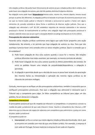 três relações jurídicas não podia haver litisconsorcio de autores já que a relação jurídica não é unitária, mas
pode haver uma coligação de autores, pois são três pedidos distintos/3 objectos distintos.
Na coligação nunca pode haver litispendencia(mesmo autor, mesmo réu, mesmo objecto, mesma causa)
porque as partes são diferentes. A coligação justifica-se baseada no principio da economia processual uma
vez que na mesma acção judicial o tribunal é chamado a pronunciar-se quanto a factos com alguns
elementos de conexão evitando-se dessa forma a existência de diversas acções judiciais. Para que a
coligação seja admissível o artº 30 CPC estabelece requisitos de natureza substantiva e de natureza
processual e formal. Se eventualmente se verificar uma coligação ilegal este pressuposto processual é
sanável, cabendo nesse caso ao juiz suprir a excepção dilatória ao abrigo do disposto no 31-A e 265n2.
Pressupostos de natureza substantiva
Havendo várias relações jurídicas autónomas seria lógico que cada titular proponha uma acção
isoladamente. No entanto, a lei permite que haja coligação de autores ou réus. Para que isto
aconteça é preciso haver uma conexão entre as várias relações jurídicas. Qual é a conexão que a
lei estabelece?
1) Pode haver coligação de réus e/ou autores quando a causa for a mesma. São relações
jurídicas diferentes mas todas assentam, por exemplo, no mesmo contrato de adesão;
2) Pode haver coligação de réus e/ou autores quando os efeitos pretendidos são conexos. Se
entre os pedidos houver uma relação de prejudicidade/dependência, a coligação é
permitida;
3) A coligação é permitida desde que a decisão da causa se possa fazer através da apreciação
dos mesmos factos ou interpretação e aplicação das mesmas regras jurídicas ou de
cláusulas de contratos análogos.
Contudo, mesmo que se verifique um dos pressupostos substantivos, também é necessário que se
verifiquem pressupostos processuais. Para que a coligação seja admissível é necessário que o
Tribunal seja o competente para julgar. Se faltar competência ao tribunal para julgar um dos
pedidos, há um obstáculo à coligação.
Competência internacional
O pressuposto processual que diz respeito ao tribunal é a competência. A competência consiste na
medida de poder jurisdicional de que cada tribunal é titular. Quanto á competência dos tribunais a CRP
determina que os tribunais são orgaos de soberania com competência para administrar a justiça em nome
do povo- poder jurisdicional.
A competência pode ser:
• Internacional: verifica-se sempre que exista alguma relação jurídica plurilocalizada, isto é, que
se encontre em conexão com mais do que uma Ordem Jurídica. Por exemplo, a empresa A
com sede em Portugal, fornece materiais à empresa B com sede em Espanha
 