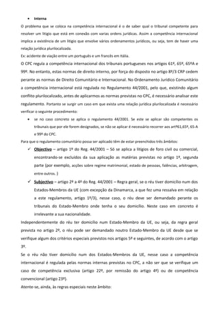 • Interna
O problema que se coloca na competência internacional é o de saber qual o tribunal competente para
resolver um litigio que está em conexão com varias ordens jurídicas. Assim a competência internacional
implica a existência de um litigio que envolve vários ordenamentos jurídicos, ou seja, tem de haver uma
relação jurídica plurilocalizada.
Ex: acidente de viação entre um português e um francês em Itália.
O CPC regula a competência internacional dos tribunais portugueses nos artigos 61º, 65º, 65ºA e
99º. No entanto, estas normas de direito interno, por força do disposto no artigo 8º/3 CRP cedem
perante as normas de Direito Comunitário e Internacional. No Ordenamento Jurídico Comunitário
a competência internacional está regulada no Regulamento 44/2001, pelo que, existindo algum
conflito plurilocalizado, antes de aplicarmos as normas previstas no CPC, é necessário analisar este
regulamento. Portanto se surgir um caso em que exista uma relação jurídica plurilocalizada é necessário
verificar o seguinte procedimento:
• se no caso concreto se aplica o regulamento 44/2001. Se este se aplicar são competentes os
tribunais que por ele forem designados, se não se aplicar é necessário recorrer aos artº61,65º, 65-A
e 99º do CPC.
Para que o regulamento comunitário possa ser aplicado têm de estar preenchidos três âmbitos:
 Objectivo – artigo 1º do Reg. 44/2001 – Só se aplica a litígios de foro civil ou comercial,
encontrando-se excluídos da sua aplicação as matérias previstas no artigo 1º, segunda
parte (por exemplo, acções sobre regime matrimonial, estado de pessoas, falências, arbitragem,
entre outros. )
 Subjectivo – artigo 2º a 4º do Reg. 44/2001 – Regra geral, se o réu tiver domicílio num dos
Estados-Membros da UE (com excepção da Dinamarca, a que fez uma ressalva em relação
a este regulamento, artigo 1º/3), nesse caso, o réu deve ser demandado perante os
tribunais do Estado-Membro onde tenha o seu domicílio. Neste caso em concreto é
irrelevante a sua nacionalidade.
Independentemente do réu ter domicílio num Estado-Membro da UE, ou seja, da regra geral
prevista no artigo 2º, o réu pode ser demandado noutro Estado-Membro da UE desde que se
verifique algum dos critérios especiais previstos nos artigos 5º e seguintes, de acordo com o artigo
3º.
Se o réu não tiver domicílio num dos Estados-Membros da UE, nesse caso a competência
internacional é regulada pelas normas internas previstas no CPC, a não ser que se verifique um
caso de competência exclusiva (artigo 22º, por remissão do artigo 4º) ou de competência
convencional (artigo 23º).
Atente-se, ainda, às regras especiais neste âmbito:
 