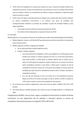 • artº22. Este artº estabelece um conjunto de materiais em que o tribunal do estado membro tem
competência exclusiva. A regra mais importante é que estando em causa um conflito sobre direitos
reais em relação a imóveis ou arrendamento de imóveis é sempre competente o tribunal do lugar
onde se encontra o imóvel.
• artº23. Este artº regula o chamado pacto de jurisidiçao, que é aquele pelo qual as partes atribuem
ou retiram competência internacional a um tribunal- esse pacto de jurisdição será
consequentemente atributivo ou privativo de jurisdição. O pacto de jurisdição obedece a duas
regras especificas:
o nunca pode contraria matérias de natureza exclusiva do artº22
o Só é valido se forem observados os requisitos formais do artº23
Em conclusão:
Quando aparecer um caso pratico em que há um conflito que envolve vários países(relação plurilocalizada):
1. Âmbito objectivo: invocar o artº 8n3 da CRP que dá primazia ao direito comunitário e internacional
sobre o direito interno.
2. Âmbito subjectivo: Analisar o regulamento 44/2201
a. Ver se está preenchido o âmbito objectivo (artº1)
b. Analisar o âmbito subjectivo
i. Se réu tem domicilio na UE(aplicar o artº2, que estabelece um critério geral). temos
tambem que analisar os critérios especiais do artº5. Se o artº5 está preenchido o
autor pode escolher o critério geral ou especial. Mesmo que se conclua que se
aplica um critério geral ou especial ou ambos é preciso ver se no caso em concreto
existe competência exclusiva e esta afasta o critério geral e especial. Se não há
competência exclusiva é preciso ver se há pacto de jurisdição. Se houver pacto de
jurisdição que seja contrario à competência exclusiva este é invalido e prevalece a
competência exclusiva
ii. Se o réu não tem domicilio na UE (ir ao artº22 ver se há competência exclusiva,
depois ao artº23 ver se existe convenção. Se não se verifcar o artº22 e 23 aplica-se
o CPC onde se analisa as normas de competência internacional
3. Se se concluir que se aplica o regulamento, nesse caso nunca se aplica o CPC(61º, 65º, 65-A e 99º
do CPC)
4. Por ultimo apreciar o âmbito temporal, isto é, estar em causa um litigio posterior a 1 de Março de
2002
O Regulamento 44/2001, como já vimos, regula a competência internacional no âmbito do Direito
Comunitário. Se este regulamento não for aplicado, é necessário observar as normas de
competência internacional previstas no artigo 65º, 65ºA e 99º do CPC.
 