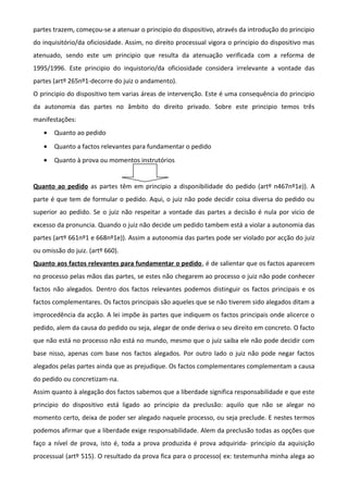 partes trazem, começou-se a atenuar o principio do dispositivo, através da introdução do principio
do inquisitório/da oficiosidade. Assim, no direito processual vigora o principio do dispositivo mas
atenuado, sendo este um principio que resulta da atenuação verificada com a reforma de
1995/1996. Este principio do inquistorio/da oficiosidade considera irrelevante a vontade das
partes (artº 265nº1-decorre do juiz o andamento).
O principio do dispositivo tem varias áreas de intervenção. Este é uma consequência do principio
da autonomia das partes no âmbito do direito privado. Sobre este principio temos três
manifestações:
• Quanto ao pedido
• Quanto a factos relevantes para fundamentar o pedido
• Quanto à prova ou momentos instrutórios
Quanto ao pedido as partes têm em principio a disponibilidade do pedido (artº n467nº1e)). A
parte é que tem de formular o pedido. Aqui, o juiz não pode decidir coisa diversa do pedido ou
superior ao pedido. Se o juiz não respeitar a vontade das partes a decisão é nula por vicio de
excesso da pronuncia. Quando o juiz não decide um pedido tambem está a violar a autonomia das
partes (artº 661nº1 e 668nº1e)). Assim a autonomia das partes pode ser violado por acção do juiz
ou omissão do juiz. (artº 660).
Quanto aos factos relevantes para fundamentar o pedido, é de salientar que os factos aparecem
no processo pelas mãos das partes, se estes não chegarem ao processo o juiz não pode conhecer
factos não alegados. Dentro dos factos relevantes podemos distinguir os factos principais e os
factos complementares. Os factos principais são aqueles que se não tiverem sido alegados ditam a
improcedência da acção. A lei impõe às partes que indiquem os factos principais onde alicerce o
pedido, alem da causa do pedido ou seja, alegar de onde deriva o seu direito em concreto. O facto
que não está no processo não está no mundo, mesmo que o juiz saiba ele não pode decidir com
base nisso, apenas com base nos factos alegados. Por outro lado o juiz não pode negar factos
alegados pelas partes ainda que as prejudique. Os factos complementares complementam a causa
do pedido ou concretizam-na.
Assim quanto à alegação dos factos sabemos que a liberdade significa responsabilidade e que este
principio do dispositivo está ligado ao principio da preclusão: aquilo que não se alegar no
momento certo, deixa de poder ser alegado naquele processo, ou seja preclude. E nestes termos
podemos afirmar que a liberdade exige responsabilidade. Alem da preclusão todas as opções que
faço a nível de prova, isto é, toda a prova produzida é prova adquirida- principio da aquisição
processual (artº 515). O resultado da prova fica para o processo( ex: testemunha minha alega ao
 