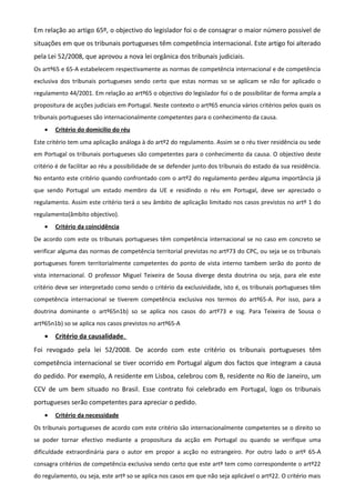 Em relação ao artigo 65º, o objectivo do legislador foi o de consagrar o maior número possível de
situações em que os tribunais portugueses têm competência internacional. Este artigo foi alterado
pela Lei 52/2008, que aprovou a nova lei orgânica dos tribunais judiciais.
Os artº65 e 65-A estabelecem respectivamente as normas de competência internacional e de competência
exclusiva dos tribunais portugueses sendo certo que estas normas so se aplicam se não for aplicado o
regulamento 44/2001. Em relação ao artº65 o objectivo do legislador foi o de possibilitar de forma ampla a
propositura de acções judiciais em Portugal. Neste contexto o artº65 enuncia vários critérios pelos quais os
tribunais portugueses são internacionalmente competentes para o conhecimento da causa.
• Critério do domicilio do réu
Este critério tem uma aplicação análoga à do artº2 do regulamento. Assim se o réu tiver residência ou sede
em Portugal os tribunais portugueses são competentes para o conhecimento da causa. O objectivo deste
critério é de facilitar ao réu a possibilidade de se defender junto dos tribunais do estado da sua residência.
No entanto este critério quando confrontado com o artº2 do regulamento perdeu alguma importância já
que sendo Portugal um estado membro da UE e residindo o réu em Portugal, deve ser apreciado o
regulamento. Assim este critério terá o seu âmbito de aplicação limitado nos casos previstos no artº 1 do
regulamento(âmbito objectivo).
• Critério da coincidência
De acordo com este os tribunais portugueses têm competência internacional se no caso em concreto se
verificar alguma das normas de competência territorial previstas no artº73 do CPC, ou seja se os tribunais
portugueses forem territorialmente competentes do ponto de vista interno tambem serão do ponto de
vista internacional. O professor Miguel Teixeira de Sousa diverge desta doutrina ou seja, para ele este
critério deve ser interpretado como sendo o critério da exclusividade, isto é, os tribunais portugueses têm
competência internacional se tiverem competência exclusiva nos termos do artº65-A. Por isso, para a
doutrina dominante o artº65n1b) so se aplica nos casos do artº73 e ssg. Para Teixeira de Sousa o
artº65n1b) so se aplica nos casos previstos no artº65-A
• Critério da causalidade.
Foi revogado pela lei 52/2008. De acordo com este critério os tribunais portugueses têm
competência internacional se tiver ocorrido em Portugal algum dos factos que integram a causa
do pedido. Por exemplo, A residente em Lisboa, celebrou com B, residente no Rio de Janeiro, um
CCV de um bem situado no Brasil. Esse contrato foi celebrado em Portugal, logo os tribunais
portugueses serão competentes para apreciar o pedido.
• Critério da necessidade
Os tribunais portugueses de acordo com este critério são internacionalmente competentes se o direito so
se poder tornar efectivo mediante a propositura da acção em Portugal ou quando se verifique uma
dificuldade extraordinária para o autor em propor a acção no estrangeiro. Por outro lado o artº 65-A
consagra critérios de competência exclusiva sendo certo que este artº tem como correspondente o artº22
do regulamento, ou seja, este artº so se aplica nos casos em que não seja aplicável o artº22. O critério mais
 
