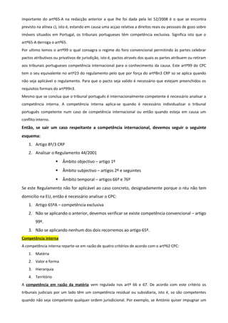 importante do artº65-A na redacção anterior a que lhe foi dada pela lei 52/2008 é o que se encontra
previsto na alínea c), isto é, estando em causa uma acçao relativa a direitos reais ou pessoais de gozo sobre
imóveis situados em Portugal, os tribunais portugueses têm competência exclusiva. Significa isto que o
artº65-A derroga o artº65.
Por ultimo temos o artº99 o qual consagra o regime do foro convencional permitindo às partes celebrar
pactos atributivos ou privativos de jurisdição, isto é, pactos através dos quais as partes atribuem ou retiram
aos tribunais portugueses competência internacional para o conhecimento da causa. Este artº99 do CPC
tem o seu equivalente no artº23 do regulamento pelo que por força do artº8n3 CRP so se aplica quando
não seja aplicável o regulamento. Para que o pacto seja valido é necessário que estejam preenchidos os
requisitos formais do artº99n3.
Mesmo que se conclua que o tribunal português é internacionalmente competente é necessário analisar a
competência interna. A competência interna aplica-se quando é necessário individualizar o tribunal
português competente num caso de competência internacional ou então quando esteja em causa um
conflito interno.
Então, se sair um caso respeitante a competência internacional, devemos seguir o seguinte
esquema:
1. Artigo 8º/3 CRP
2. Analisar o Regulamento 44/2001
 Âmbito objectivo – artigo 1º
 Âmbito subjectivo – artigos 2º e seguintes
 Âmbito temporal – artigos 66º e 76º
Se este Regulamento não for aplicável ao caso concreto, designadamente porque o réu não tem
domicílio na EU, então é necessário analisar o CPC:
1. Artigo 65ºA – competência exclusiva
2. Não se aplicando o anterior, devemos verificar se existe competência convencional – artigo
99º.
3. Não se aplicando nenhum dos dois recorremos ao artigo 65º.
Competência interna
A competência interna reparte-se em razão de quatro critérios de acordo com o artº62 CPC:
1. Matéria
2. Valor e forma
3. Hierarquia
4. Território
A competência em razão da matéria vem regulada nos artº 66 e 67. De acordo com este critério os
tribunais judiciais por um lado têm um competência residual ou subsidiaria, isto é, so são competentes
quando não seja competente qualquer ordem jurisdicional. Por exemplo, se António quiser impugnar um
 