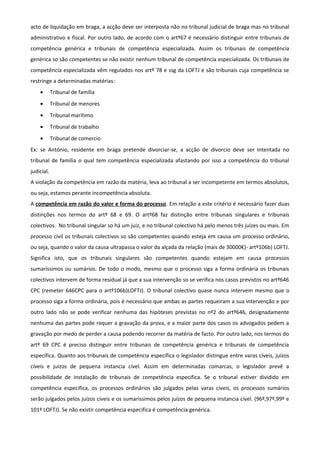 acto de liquidação em braga, a acção deve ser interposta não no tribunal judicial de braga mas no tribunal
administrativo e fiscal. Por outro lado, de acordo com o artº67 é necessário distinguir entre tribunais de
competência genérica e tribunais de competência especializada. Assim os tribunais de competência
genérica so são competentes se não existir nenhum tribunal de competência especializada. Os tribunais de
competência especializada vêm regulados nos artº 78 e ssg da LOFTJ e são tribunais cuja competência se
restringe a determinadas matérias:
• Tribunal de família
• Tribunal de menores
• Tribunal marítimo
• Tribunal de trabalho
• Tribunal de comercio
Ex: se António, residente em braga pretende divorciar-se, a acção de divorcio deve ser intentada no
tribunal de família o qual tem competência especializada afastando por isso a competência do tribunal
judicial.
A violação da competência em razão da matéria, leva ao tribunal a ser incompetente em termos absolutos,
ou seja, estamos perante incompetência absoluta.
A competência em razão do valor e forma do processo. Em relação a este critério é necessário fazer duas
distinções nos termos do artº 68 e 69. O artº68 faz distinção entre tribunais singulares e tribunais
colectivos. No tribunal singular so há um juiz, e no tribunal colectivo há pelo menos três juízes ou mais. Em
processo civil os tribunais colectivos so são competentes quando esteja em causa um processo ordinário,
ou seja, quando o valor da causa ultrapassa o valor da alçada da relação (mais de 30000€)- artº106b) LOFTJ.
Significa isto, que os tribunais singulares são competentes quando estejam em causa processos
sumaríssimos ou sumários. De todo o modo, mesmo que o processo siga a forma ordinária os tribunais
colectivos intervem de forma residual já que a sua intervenção so se verifica nos casos previstos no artº646
CPC (remeter 646CPC para o artº106b)LOFTJ). O tribunal colectivo quase nunca intervem mesmo que o
processo siga a forma ordinária, pois é necessário que ambas as partes requeiram a sua intervenção e por
outro lado não se pode verificar nenhuma das hipóteses previstas no nº2 do artº646, designadamente
nenhuma das partes pode requer a gravação da prova, e a maior parte dos casos os advogados pedem a
gravação por medo de perder a causa podendo recorrer da matéria de facto. Por outro lado, nos termos do
artº 69 CPC é preciso distinguir entre tribunais de competência genérica e tribunais de competência
especifica. Quanto aos tribunais de competência especifica o legislador distingue entre varas cíveis, juízos
cíveis e juízos de pequena instancia cível. Assim em determinadas comarcas, o legislador prevê a
possibilidade de instalação de tribunais de competência especifica. Se o tribunal estiver dividido em
competência especifica, os processos ordinários são julgados pelas varas cíveis, os processos sumários
serão julgados pelos juízos cíveis e os sumaríssimos pelos juízos de pequena instancia cível. (96º,97º,99º e
101º LOFTJ). Se não existir competência especifica é competência genérica.
 
