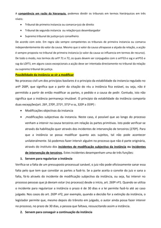 A competência em razão da hierarquia, podemos dividir os tribunais em termos hierárquicos em três
níveis:
• Tribunal de primeira instancia ou comarca=juiz de direito
• Tribunal de segunda instancia ou relação=juiz desembargador
• Supremo tribunal de justiça=juiz conselheiro
De acordo com este. Em regra são sempre competentes os tribunais de primeira instancia ou comarca
independentemente do valor da causa. Mesmo que o valor da causa ultrapasse a alçada da relação, a acção
é sempre proposta no tribunal de primeira instancia (o valor da causa so influencia em termos de recurso).
De todo o modo, nos termos do artº 71 e 72, os quais devem ser conjugados com o artº33 e ssg e artº55 e
ssg da LOFTJ, em alguns casos excepcionais a acção deve ser intentada directamente no tribunal da relação
ou supremo tribunal de justiça.
Possibilidade da instância se vir a modificar
No processo civil um dos princípios basilares é o principio da estabilidade da instancia regulado no
artº 268º, que significa que a partir da citação do réu a instância fica estável, ou seja, não é
permitido a partir de então modificar as partes, o pedido e a causa de pedir. Contudo, isto não
significa que a instância permaneça imutável. O princípio da estabilidade da instância comporta
duas excepções(art. 26º, 270º, 271º, 371º e ss, 320º a 359º) :
• Modificações objectivas da instancia
• ,modificações subjectivas da instancia. Neste caso, é possível que ao longo do processo
venham a intervir na causa terceiros em relação às partes primitivas. Isto pode verificar-se
através da habilitação quer através dos incidentes de intervenção de terceiros (270º). Para
que a instância se possa modificar quanto aos sujeitos, tal não pode acontecer
unilateralmente. Só podemos fazer intervir alguém no processo que não é parte originária,
através do instituto dos incidentes de modificação subjectiva da instância ou incidentes
de intervenção de terceiros. Estes incidentes desempenham uma de três funções:
1. Servem para regularizar a instância
Verifica-se a falta de um pressuposto processual sanável, o juiz não pode oficiosamente sanar essa
falta pelo que tem que convidar as partes a fazê-lo. Se a parte aceita o convite do juiz e sana a
falta, fá-lo através do incidente de modificação subjectiva da instância, ou seja, faz intervir no
processo pessoas que já deviam estar (no processo) desde o início, art. 269º nº1. Quando se utiliza
o incidente para regularizar a instância o prazo é de 30 dias e a lei permite fazê-lo até ao caso
julgado. Nos casos do art. 269º nº2, por exemplo, quando a decisão for a extinção da instância, o
legislador permite que, mesmo depois do trânsito em julgado, o autor ainda possa fazer intervir
no processo, no prazo de 30 dias, a pessoa que faltava, ressuscitando assim a instância.
2. Servem para conseguir a continuação da instância
 