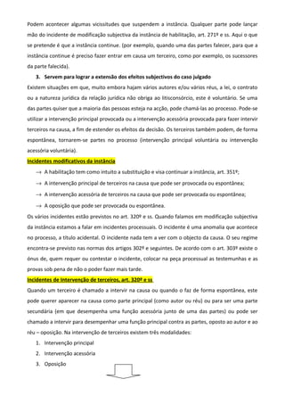 Podem acontecer algumas vicissitudes que suspendem a instância. Qualquer parte pode lançar
mão do incidente de modificação subjectiva da instância de habilitação, art. 271º e ss. Aqui o que
se pretende é que a instância continue. (por exemplo, quando uma das partes falecer, para que a
instância continue é preciso fazer entrar em causa um terceiro, como por exemplo, os sucessores
da parte falecida).
3. Servem para lograr a extensão dos efeitos subjectivos do caso julgado
Existem situações em que, muito embora hajam vários autores e/ou vários réus, a lei, o contrato
ou a natureza jurídica da relação jurídica não obriga ao litisconsórcio, este é voluntário. Se uma
das partes quiser que a maioria das pessoas esteja na acção, pode chamá-las ao processo. Pode-se
utilizar a intervenção principal provocada ou a intervenção acessória provocada para fazer intervir
terceiros na causa, a fim de estender os efeitos da decisão. Os terceiros também podem, de forma
espontânea, tornarem-se partes no processo (intervenção principal voluntária ou intervenção
acessória voluntária).
Incidentes modificativos da instância
→ A habilitação tem como intuito a substituição e visa continuar a instância, art. 351º;
→ A intervenção principal de terceiros na causa que pode ser provocada ou espontânea;
→ A intervenção acessória de terceiros na causa que pode ser provocada ou espontânea;
→ A oposição que pode ser provocada ou espontânea.
Os vários incidentes estão previstos no art. 320º e ss. Quando falamos em modificação subjectiva
da instância estamos a falar em incidentes processuais. O incidente é uma anomalia que acontece
no processo, a título acidental. O incidente nada tem a ver com o objecto da causa. O seu regime
encontra-se previsto nas normas dos artigos 302º e seguintes. De acordo com o art. 303º existe o
ónus de, quem requer ou contestar o incidente, colocar na peça processual as testemunhas e as
provas sob pena de não o poder fazer mais tarde.
Incidentes de Intervenção de terceiros, art. 320º e ss
Quando um terceiro é chamado a intervir na causa ou quando o faz de forma espontânea, este
pode querer aparecer na causa como parte principal (como autor ou réu) ou para ser uma parte
secundária (em que desempenha uma função acessória junto de uma das partes) ou pode ser
chamado a intervir para desempenhar uma função principal contra as partes, oposto ao autor e ao
réu – oposição. Na intervenção de terceiros existem três modalidades:
1. Intervenção principal
2. Intervenção acessória
3. Oposição
 