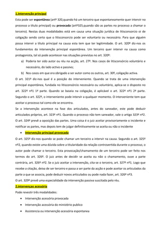 1.Intervenção principal
Esta pode ser espontânea (artº 320,quando há um terceiro que espontaneamente quer intervir no
processo a título principal) ou provocada (artº325,quando são as partes no processo a chamar o
terceiro). Nestas duas modalidades está em causa uma situação jurídica de litisconsorcio oi de
coligação sendo certo que o litisconsorcio pode ser voluntario ou necessário. Para que alguém
possa intervir a título principal na causa esta tem que ter legitimidade. O art. 320º diz-nos os
fundamentos da intervenção principal espontânea. Um terceiro quer intervir na causa como
protagonista, tal só pode acontecer nas situações previstas no art. 320º:
a) Poderia ter sido autor ou réu na acção, art. 27º. Nos casos de litisconsórcio voluntário e
necessário, do lado activo e passivo;
b) Nos casos em que era obrigado a ser autor como os outros, art. 30º, coligação activa.
O art. 321º diz-nos qual é a posição do interveniente. Quando se trata de uma intervenção
principal espontânea, fundada no litisconsórcio necessário ou voluntário, aplica-se o disposto no
art. 322º nº1 1ª parte. Quando se baseia na coligação, é aplicável o art. 322º nº1 2ª parte.
Segundo o art. 322º, o interveniente pode intervir a qualquer momento. O interveniente tem que
aceitar o processo tal como ele se encontra.
Se a intervenção acontece na fase dos articulados, antes do saneador, este pode deduzir
articulados próprios, art. 323º nº1. Quando o processo não tem saneador, vale o artigo 323º nº2.
O art. 324º prevê a oposição das partes. Uma coisa é o juiz aceitar provisoriamente o incidente e
notificar as partes, mas depois tem de julgar definitivamente se aceita ou não o incidente
• Intervenção principal provocada
O art. 325º diz-nos quando se pode chamar um terceiro a intervir na causa. Segundo o art. 325º
nº2, quando existe uma dúvida sobre a titularidade da relação controvertida durante o processo, o
autor pode chamar o terceiro. Esta provocação/chamamento de um terceiro pode ser feito nos
termos do art. 326º. O juiz antes de decidir se aceita ou não o chamamento, ouve a parte
contrária, art. 326º nº2. Se o juiz aceitar a intervenção, cita-se o terceiro, art. 327º nº1. Logo que
recebe a citação, deixa de ser terceiro e passa a ser parte da acção e pode aceitar os articulados da
parte a que se associa, pode deduzir novos articulados ou pode nada fazer, art. 326º nº3.
O art. 329º prevê uma especialidade da intervenção passiva suscitada pelo réu.
2.intervençao acessória
Pode revestir três modalidades:
• Intervenção acessória provocada
• Intervenção acessória do ministério publico
• Assistencia ou intervenção acessória espontanea
 