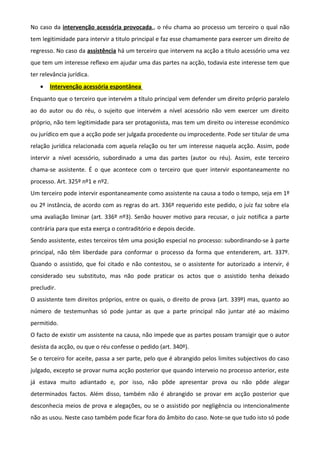 No caso da intervenção acessória provocada,, o réu chama ao processo um terceiro o qual não
tem legitimidade para intervir a titulo principal e faz esse chamamente para exercer um direito de
regresso. No caso da assistência há um terceiro que intervem na acção a titulo acessório uma vez
que tem um interesse reflexo em ajudar uma das partes na acção, todavia este interesse tem que
ter relevância jurídica.
• Intervenção acessória espontânea
Enquanto que o terceiro que intervém a título principal vem defender um direito próprio paralelo
ao do autor ou do réu, o sujeito que intervém a nível acessório não vem exercer um direito
próprio, não tem legitimidade para ser protagonista, mas tem um direito ou interesse económico
ou jurídico em que a acção pode ser julgada procedente ou improcedente. Pode ser titular de uma
relação jurídica relacionada com aquela relação ou ter um interesse naquela acção. Assim, pode
intervir a nível acessório, subordinado a uma das partes (autor ou réu). Assim, este terceiro
chama-se assistente. É o que acontece com o terceiro que quer intervir espontaneamente no
processo. Art. 325º nº1 e nº2.
Um terceiro pode intervir espontaneamente como assistente na causa a todo o tempo, seja em 1º
ou 2º instância, de acordo com as regras do art. 336º requerido este pedido, o juiz faz sobre ela
uma avaliação liminar (art. 336º nº3). Senão houver motivo para recusar, o juiz notifica a parte
contrária para que esta exerça o contraditório e depois decide.
Sendo assistente, estes terceiros têm uma posição especial no processo: subordinando-se à parte
principal, não têm liberdade para conformar o processo da forma que entenderem, art. 337º.
Quando o assistido, que foi citado e não contestou, se o assistente for autorizado a intervir, é
considerado seu substituto, mas não pode praticar os actos que o assistido tenha deixado
precludir.
O assistente tem direitos próprios, entre os quais, o direito de prova (art. 339º) mas, quanto ao
número de testemunhas só pode juntar as que a parte principal não juntar até ao máximo
permitido.
O facto de existir um assistente na causa, não impede que as partes possam transigir que o autor
desista da acção, ou que o réu confesse o pedido (art. 340º).
Se o terceiro for aceite, passa a ser parte, pelo que é abrangido pelos limites subjectivos do caso
julgado, excepto se provar numa acção posterior que quando interveio no processo anterior, este
já estava muito adiantado e, por isso, não pôde apresentar prova ou não pôde alegar
determinados factos. Além disso, também não é abrangido se provar em acção posterior que
desconhecia meios de prova e alegações, ou se o assistido por negligência ou intencionalmente
não as usou. Neste caso também pode ficar fora do âmbito do caso. Note-se que tudo isto só pode
 