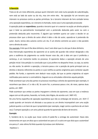 3.Oposição
Trata-se de um meio diferente, porque quem intervém nem está numa posição de subordinação,
nem está ao lado do autor ou do réu, mas sim entre eles. Na oposição há um terceiro que
intervem no processo contra as partes primitivas. Se o terceiro intervem de livre vontade temos
uma oposição espontânea, se o terceiro é chamado, neste caso é uma oposição provocada
A oposição pode ser espontânea, quando o terceiro quer vir a exercer na acção um direito próprio
que é total ou parcialmente incompatível com a pretensão deduzida pelo autor ou com a
pretensão deduzida pelo reconvinte. É alguém que também queria ser autor e decide vir ao
processo dizer que o direito do autor afinal é dele e não do autor, opondo-se à pretensão do
autor. Assim, temos dois autores contra um réu. É um direito contrário ao autor e não paralelo
com o direito do autor.
Por exemplo, B diz que A lhe deve dinheiro, mas C vem dizer que é a ele que A deve dinheiro.
Esta intervenção espontânea do oponente só se aceita até quando não estiver designado o dia
para a audiência do julgamento ou senão houver esse dia, até à data em que é proferida a
sentença, é um momento tardio no processo. O oponente deduz a oposição através de uma
petição inicial. Esta petição é a conclusão que o juiz profere no despacho linear, ou seja, ou aceita
ou não aceita. Se admitir a oposição, o terceiro passa a ter a posição de parte principal com os
direitos e deveres referentes às partes e o juiz notifica as partes originárias para contestar aquele
pedido. No fundo, o oponente vem deduzir nova acção, daí que as partes originárias só sejam
notificadas para exercer o contraditório. Seguem-se os articulados referentes aquela petição.
Pode acontecer que uma das partes no processo reconheça o direito do oponente (por exemplo, A
reconhece que deve a C e não a B). Se assim for, o processo passa a ter, de novo, apenas duas
partes, art. 346º.
Pode acontecer que ambas as partes impugnem o direito do oponente, caso em que a instância
segue com as três partes, havendo, no fundo, dois litígios, de acordo o art. 346º nº2.
Há uma forma específica de oposição espontânea que não os embargos de terceiro, art. 351º. É
usado quando um terceiro vê afectada a sua posse ou um direito incompatível com uma acção
judicial quanto a um bem de que é proprietário (por exemplo, reagir contra a penhora de um bem
seu). É sempre oposição a um acto judicial quando há apreensão de bens de terceiro.
Exemplo:
F, herdeiro de A, na acção que move contra B pede-lhe a entrega do automóvel. Havia dois
testamentos em que um dizia que o automóvel era para o E e outro em que dizia que o automóvel
era para p F. este ultimo foi feito quando A já estava com Alzheimer.
Hipótese 1:
 