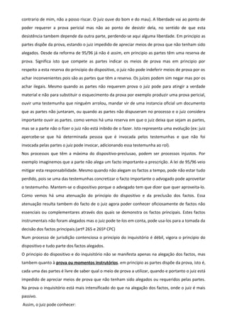 contrario de mim, não a posso riscar. O juiz ouve do bom e do mau). A liberdade vai ao ponto de
poder requerer a prova pericial mas não ao ponto de desistir dela, no sentido de que esta
desistência tambem depende da outra parte, perdendo-se aqui alguma liberdade. Em principio as
partes dispõe da prova, estando o juiz impedido de apreciar meios de prova que não tenham sido
alegados. Desde da reforma de 95/96 já não é assim, em principio as partes têm uma reserva de
prova. Significa isto que compete as partes indicar os meios de prova mas em principio por
respeito a esta reserva do principio do dispositivo, o juiz não pode indeferir meios de prova por os
achar inconvenientes pois são as partes que têm a reserva. Os juízes podem sim negar mas por os
achar ilegais. Mesmo quando as partes não requerem prova o juiz pode para atingir a verdade
material e não para substituir o esquecimento da prova por exemplo produzir uma prova pericial,
ouvir uma testemunha que ninguém arrolou, mandar vir de uma instancia oficial um documento
que as partes não juntaram, ou quando as partes não dispuseram no processo e o juiz considera
importante ouvir as partes. como vemos há uma reserva em que o juiz deixa que sejam as partes,
mas se a parte não o fizer o juiz não está inibido de o fazer. Isto representa uma evolução (ex: juiz
apercebe-se que há determinada pessoa que é invocada pelos testemunhas e que não foi
invocada pelas partes o juiz pode invocar, adicionando essa testemunha ao rol).
Nos processos que têm a máxima do dispositivo-preclusao, podem ser processos injustos. Por
exemplo imaginemos que a parte não alega um facto importante-a prescrição. A lei de 95/96 veio
mitigar esta responsabilidade. Mesmo quando não alegam os factos a tempo, pode não estar tudo
perdido, pois se uma das testemunhas concretizar o facto importante o advogado pode aproveitar
o testemunho. Mantem-se o dispositivo porque o advogado tem que dizer que quer aproveita-lo.
Como vemos há uma atenuação do principio do dispositivo e da preclusão dos factos. Essa
atenuação resulta tambem do facto de o juiz agora poder conhecer oficiosamente de factos não
essenciais ou complementares através dos quais se demonstra os factos principais. Estes factos
instrumentais não foram alegados mas o juiz pode te-los em conta, pode usa-los para a tomada da
decisão dos factos principais.(artº 265 e 265º CPC)
Num processo de jurisdição contenciosa o principio do inquisitório é débil, vigora o principio do
dispositivo e tudo parte dos factos alegados.
O principio do dispositivo e do inquisitório não se manifesta apenas na alegação dos factos, mas
tambem quanto à prova ou momentos instrutórios. em principio as partes dispõe da prova, isto é,
cada uma das partes é livre de saber qual o meio de prova a utilizar, quando e portanto o juiz está
impedido de apreciar meios de prova que não tenham sido alegados ou requeridos pelas partes.
Na prova o inquisitório está mais intensificado do que na alegação dos factos, onde o juiz é mais
passivo.
Assim, o juiz pode conhecer:
 