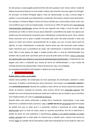 em vão porque a acção julgada posteriormente não teria qualquer valor. Assim, talvez a noção de
objecto do processo devesse ser mais ampla, embora seja contrária à tese que vigora em Portugal.
Em princípio, no Direito Português vigora a tese da substanciação, ou seja, é preciso alegar o
pedido e a causa de pedir que individualizam a pretensão. No entanto, existem vozes dissonantes.
Por exemplo, o Professor Miguel Teixeira de Sousa entende que, muito embora exista, entre nós,
uma tendência para a tese da substanciação, a norma do art. 264º nº2 aponta para uma teoria da
individualização aperfeiçoada, porque diz-nos que segundo este artigo a causa de pedir não é
constituída por todos os factos de que possa depender a procedência da acção mas apenas por
aqueles que são estritamente necessários para individualizar a pretensão do autor, isto é, existem
factos essenciais sem os quais o pedido formulado pelo autor não pode proceder e estes são
apenas os factos que tenham necessariamente de se alegar, por isso, só estes fazem parte do
objecto, só estes individualizam a pretensão. Outros factos que não essenciais muito embora
sejam relevantes para a procedência da acção, não individualizam a pretensão formulada pelo
autor. Não se trata apenas de alegar a relação jurídica (não é a tese da individualização) mas
também não se pode dizer que fazem parte da causa de pedir todos os factos. Esta é a uma tese
da substanciação mais relativa ou uma tese da individualização aperfeiçoada. A amplitude do caso
julgado está entre a amplitude que resulta da teoria da individualização e a que resulta da
restrição da teoria da substanciação. Teixeira de Sousa faz, aqui, uma mitigação.
(as excepções peremptórias não integram o objecto da causa de pedir).
 Processo Civil Português
Pedido (efeito jurídico pretendido)
Existem vários pedidos: de condenação, de mera apreciação, de constituição, cautelares e ainda
executivos. O pedido é constituído por vários elementos. Tem sempre uma pretensão material e
uma pretensão processual. Quando faz o pedido, o autor afirma um direito substantivo (exemplo:
direito ao divórcio, anulação de contrato, entre outros), afirma uma pretensão material. Mas
também tem uma componente processual: pede que se declare, que se condene, que se constitua
uma relação jurídica, etc. Esta é a pretensão processual.
Quando faltar uma destas pretensões o pedido diz-se inexistente, imperceptível, o que pode
determinar a nulidade de todo o processo. Logo, o pedido tem de ser perceptível (pela formulação
do pedido tem que se saber qual é a pretensão material e processual do autor), idóneo,
determinado (quer se trate de coisas, factos ou quantias pecuniárias, tem de se determinar o
pedido do ponto de vista qualitativo e quantitativo), relativo a um direito tutelado na ordem
jurídica, possível (não se pode pedir em tribunal que se declare qual a pessoa mais bonita da
turma), legal. Se o pedido não for perceptível, pode haver absolvição do réu da instância. Mas a lei
 