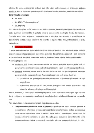 admite, de forma excepcional, pedidos que não sejam determinados, os chamados pedidos
genéricos. Isto só é possível quando seja difícil, em determinado momento, determinar o pedido.
Concretização em artigos
 Art. 467º;
 Art. 471º - “Pedidos genéricos”;
 Art. 472º nº1.
Fora destas situações, se for deduzido um pedido genérico, falta um pressuposto do pedido que
podia culminar na ineptidão da petição inicial e consequente absolvição do réu da instância.
Contudo, antes disso acontecer, entende-se que o juiz deve dar ao autor a possibilidade de
determinar o pedido porque é sanável. No entanto, se a parte não o fizer, então absolve-se o réu
da instância.
 Cumulação de pedidos
O autor pode deduzir um único pedido ou pode cumular pedidos. Para a cumulação de pedidos
existem pressupostos processuais específicos (princípio da economia processual – com a mesma
acção permite-se resolver o máximo de pedidos, mas entre eles é preciso haver uma conexão).
A cumulação pode ser:
→ Simples ou real: o autor deduz mais do que um pedido, pretende a produção de mais do
que um efeito jurídico diverso e pretende que todos eles sejam considerados procedentes.
→ Aparente: aparente porque apesar do autor formular mais do que um pedido, não quer
que sejam todos eles procedentes. A cumulação aparente pode ainda dividir-se:
 Alternativa, em que se propõe vários pedidos mas se pretende que apenas um seja
procedente;
 Subsidiária, em que se faz um pedido principal e um pedido subsidiário. Visa
acautelar a improcedência do pedido principal.
Nestes dois casos, a cumulação é aparente porque não é uma verdadeira cumulação, logo não tem
de se verificar os pressupostos específicos da cumulação. Estes só são exigidos para a cumulação
real.
Para a cumulação real precisamos ter dois tipos de pressupostos:
1. Compatibilidade processual entre os pedidos – para que se possa cumular pedidos é
necessário que a forma do processo corresponda às várias formas do pedido que se deduz
e que sejam compatíveis entre si. Embora cada pedido corresponda a uma forma de
processo diferente consoante o valor da acção, pode deduzir-se conjuntamente como
processo ordinário. Não é obstáculo à cumulação a forma processual derivada do valor,
 
