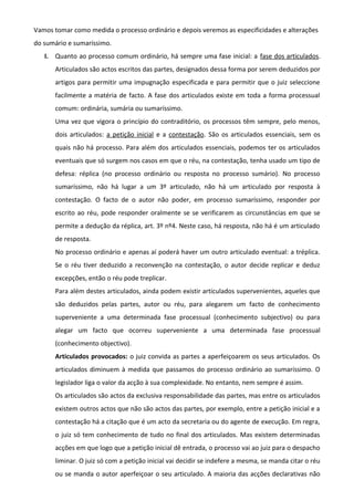 Vamos tomar como medida o processo ordinário e depois veremos as especificidades e alterações
do sumário e sumaríssimo.
I. Quanto ao processo comum ordinário, há sempre uma fase inicial: a fase dos articulados.
Articulados são actos escritos das partes, designados dessa forma por serem deduzidos por
artigos para permitir uma impugnação especificada e para permitir que o juiz seleccione
facilmente a matéria de facto. A fase dos articulados existe em toda a forma processual
comum: ordinária, sumária ou sumaríssimo.
Uma vez que vigora o princípio do contraditório, os processos têm sempre, pelo menos,
dois articulados: a petição inicial e a contestação. São os articulados essenciais, sem os
quais não há processo. Para além dos articulados essenciais, podemos ter os articulados
eventuais que só surgem nos casos em que o réu, na contestação, tenha usado um tipo de
defesa: réplica (no processo ordinário ou resposta no processo sumário). No processo
sumaríssimo, não há lugar a um 3º articulado, não há um articulado por resposta à
contestação. O facto de o autor não poder, em processo sumaríssimo, responder por
escrito ao réu, pode responder oralmente se se verificarem as circunstâncias em que se
permite a dedução da réplica, art. 3º nº4. Neste caso, há resposta, não há é um articulado
de resposta.
No processo ordinário e apenas aí poderá haver um outro articulado eventual: a tréplica.
Se o réu tiver deduzido a reconvenção na contestação, o autor decide replicar e deduz
excepções, então o réu pode treplicar.
Para além destes articulados, ainda podem existir articulados supervenientes, aqueles que
são deduzidos pelas partes, autor ou réu, para alegarem um facto de conhecimento
superveniente a uma determinada fase processual (conhecimento subjectivo) ou para
alegar um facto que ocorreu superveniente a uma determinada fase processual
(conhecimento objectivo).
Articulados provocados: o juiz convida as partes a aperfeiçoarem os seus articulados. Os
articulados diminuem à medida que passamos do processo ordinário ao sumaríssimo. O
legislador liga o valor da acção à sua complexidade. No entanto, nem sempre é assim.
Os articulados são actos da exclusiva responsabilidade das partes, mas entre os articulados
existem outros actos que não são actos das partes, por exemplo, entre a petição inicial e a
contestação há a citação que é um acto da secretaria ou do agente de execução. Em regra,
o juiz só tem conhecimento de tudo no final dos articulados. Mas existem determinadas
acções em que logo que a petição inicial dê entrada, o processo vai ao juiz para o despacho
liminar. O juiz só com a petição inicial vai decidir se indefere a mesma, se manda citar o réu
ou se manda o autor aperfeiçoar o seu articulado. A maioria das acções declarativas não
 