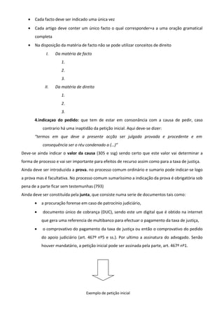 • Cada facto deve ser indicado uma única vez
• Cada artigo deve conter um único facto o qual corresponder+a a uma oração gramatical
completa
• Na disposição da matéria de facto não se pode utilizar conceitos de direito
I. Da matéria de facto
1.
2.
3.
II. Da matéria de direito
1.
2.
3.
4.indicaçao do pedido: que tem de estar em consonância com a causa de pedir, caso
contrario há uma inaptidão da petição inicial. Aqui deve-se dizer:
“termos em que deve a presente acção ser julgada provada e procedente e em
consequência ser o réu condenado a (…)”
Deve-se ainda indicar o valor da causa (305 e ssg) sendo certo que este valor vai determinar a
forma de processo e vai ser importante para efeitos de recurso assim como para a taxa de justiça.
Ainda deve ser introduzida a prova. no processo comum ordinário e sumario pode indicar-se logo
a prova mas é facultativa. No processo comum sumaríssimo a indicação da prova é obrigatória sob
pena de a parte ficar sem testemunhas (793)
Ainda deve ser constituída pela junta, que consiste numa serie de documentos tais como:
• a procuração forense em caso de patrocínio judiciário,
• documento único de cobrança (DUC), sendo este um digital que é obtido na internet
que gera uma referencia de multibanco para efectuar o pagamento da taxa de justiça,
• o comprovativo do pagamento da taxa de justiça ou então o comprovativo do pedido
do apoio judiciário (art. 467º nº5 e ss.). Por ultimo a assinatura do advogado. Senão
houver mandatário, a petição inicial pode ser assinada pela parte, art. 467º nº1.
Exemplo de petição inicial
 