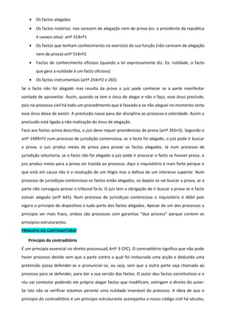 • Os factos alegados
• Os factos notórios: nao carecem de alegação nem de prova (es: o presidente da republica
é cavaco silva)- artº 514nº1
• Os factos que tenham conhecimento no exercício da sua função (não carecem de alegação
nem de prova)-artº 514nº2
• Factos de conhecimento oficioso (quando a lei expressamente diz. Ex: nulidade, o facto
que gera a nulidade é um facto oficioso)
• Os factos instrumentais (artº 254nº2 e 265)
Se o facto não foi alegado mas resulta da prova o juiz pode conhecer se a parte manifestar
vontade de aproveitar. Assim, quando se tem o ónus de alegar e não o faço, esse ónus preclude,
pois no processo civil há todo um procedimento que é faseado e se não aleguei no momento certo
esse ónus deixa de existir. A preclusão nasce para dar disciplina ao processo e celeridade. Assim a
preclusão está ligada a não realização do ónus de alegação.
Face aos factos acima descritos, o juiz deve requer providencias de prova (artº 265n3). Segundo o
artº 1409nº2 num processo de jurisdição contenciosa, se o facto foi alegado, o juiz pode ir buscar
a prova. o juiz produz meios de prova para provar os factos alegados. Já num processo de
jurisdição voluntaria, se o facto não foi alegado o juiz pode ir procurar o facto se houver prova. o
juiz produz meios para a prova ser trazida ao processo. Aqui o inquisitório é mais forte porque o
que está em causa não é a resolução de um litigio mas a defesa de um interesse superior. Num
processo de jurisidiçao contenciosa os factos estão alegados, so depois se vai buscar a prova, se a
parte não conseguiu provar o tribunal fa-lo. O juiz tem a obrigação de ir buscar a prova se o facto
estiver alegado (artº 645). Num processo de jurisidiçao contenciosa o inquisitório é débil pois
vigora o principio do dispositivo e tudo parte dos factos alegados. Apesar de um dos processos o
principio ser mais fraco, ambos são processos com garantias “due process” porque contem os
princípios estruturantes.
PRINCIPIO DO CONTRADITORIO
Principio do contraditório
É um principio essencial no direito processual( Artº 3 CPC). O contraditório significa que não pode
haver processo devido sem que a parte contra a qual foi instaurada uma acção e deduzida uma
pretensão possa defender-se e pronunciar-se, ou seja, sem que a outra parte seja chamada ao
processo para se defender, para dar a sua versão dos factos. O autor deu factos constitutivos e o
réu vai contestar podendo ele próprio alegar factos que modificam, extingam o direito do autor.
Se isto não se verificar estamos perante uma nulidade insanável do processo. A ideia de que o
principio do contraditório é um principio estruturante acompanha o nosso código civil há séculos,
 
