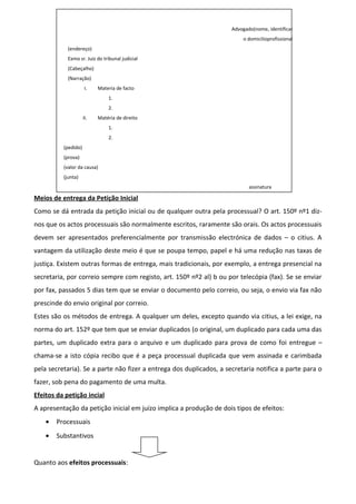 Advogado(nome, identificar
o domicilioprofissional
(endereço)
Exmo sr. Juiz do tribunal judicial
(Cabeçalho)
(Narração)
I. Materia de facto
1.
2.
II. Matéria de direito
1.
2.
(pedido)
(prova)
(valor da causa)
(junta)
assinatura
Meios de entrega da Petição Inicial
Como se dá entrada da petição inicial ou de qualquer outra pela processual? O art. 150º nº1 diz-
nos que os actos processuais são normalmente escritos, raramente são orais. Os actos processuais
devem ser apresentados preferencialmente por transmissão electrónica de dados – o citius. A
vantagem da utilização deste meio é que se poupa tempo, papel e há uma redução nas taxas de
justiça. Existem outras formas de entrega, mais tradicionais, por exemplo, a entrega presencial na
secretaria, por correio sempre com registo, art. 150º nº2 al) b ou por telecópia (fax). Se se enviar
por fax, passados 5 dias tem que se enviar o documento pelo correio, ou seja, o envio via fax não
prescinde do envio original por correio.
Estes são os métodos de entrega. A qualquer um deles, excepto quando via citius, a lei exige, na
norma do art. 152º que tem que se enviar duplicados (o original, um duplicado para cada uma das
partes, um duplicado extra para o arquivo e um duplicado para prova de como foi entregue –
chama-se a isto cópia recibo que é a peça processual duplicada que vem assinada e carimbada
pela secretaria). Se a parte não fizer a entrega dos duplicados, a secretaria notifica a parte para o
fazer, sob pena do pagamento de uma multa.
Efeitos da petição incial
A apresentação da petição inicial em juízo implica a produção de dois tipos de efeitos:
• Processuais
• Substantivos
Quanto aos efeitos processuais:
 
