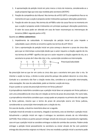 1. A apresentação da petição inicial em juízo marca o inicio da instancia, considerando-se a
acção proposta logo que esta seja recebida pela secretaria (267CPC)
2. Fixação da competência do tribunal. Nos termos do artº22 LOFTJ a competência fixa-se no
momento em que a acção é proposta sendo irrelevantes quaisquer alterações posteriores
3. Fixação do valor da causa. Nos termos do artº308 o valor da causa fixa-se no momento em
que a acção é proposta sendo irrelevantes em principio quaisquer alterações posteriores.
O valor da causa pode ser alterado em caso de haver reconvençao ou intervenaçao de
terceiros (308n1 segunda parte e nº2)
Quanto aos efeitos substantivos:
1. Impedimento da caducidade. A instauração da petição inicial em juízo impede a
caducidade a que o direito se encontra sujeito nos termos do artº 331n1
2. Com a apresentação da petição inicial em juízo começa a decorrer o prazo de cinco dias
para que se interrompa a prescrição desde que o autor requeira a citação urgente do réu
nos termos do artº487- significa isto que se o autor requerer a citação urgente do réu, se a
secretaria no prazo de 5 dias não citar o réu, a prescrição considera-se interrompida.
S S D S T Q Prescriçao/caducidade
Na prescrição tem-se que ter em conta os cinco dias que a secretaria tem para citar o réu. Se
intentar a acção na terça, o direito ia estar prescrito porque não podiam decorrer os cinco dias.
Contudo se a secretaria não fizer a citação nestes dias, considera-se a prescrição interrompida,
salvo excepções. No caso da caducidade, pode-se intentar a acção ate terça.
O que sucede se o prazo de prescrição terminar em ferias judiciais?
A jurisprudência maioritária considera que a petição inicial deve ser proposta em ferias judiciais e
com uma antecedência de cinco dias em relação ao termo do prazo de prescrição. Por outro lado,
a jurisprudência minoritária considera que a acaço pode ser proposta no primeiro dia útil seguinte
às ferias judiciais, mesmo que o termo do prazo de prescrição ocorra em ferias judicias,
considerando-se a prescrição interrompida com a citação do réu.
Em caso de duvida, a doutrina maioritária deve ser a seguida.
A petição inicial dá entrada na secretaria, chegada à secretaria, esta vai distribuir a petição inicial.
Actualmente a petição inicial em regra é entregue na secretaria através de via informática
(artº150). Pese embora as partes possam entregar através do envia por via postal(carta registada),
caso em que a petição inicial se considera entregue na data do carimbo dos correios. Podem ainda
entregar a petição inicial pessoalmente na secretaria ou enviar através de faz com posterior
entrega dos documentos originais no tribunal. Uma vez recebida a petição inicial a secretaria pode
 