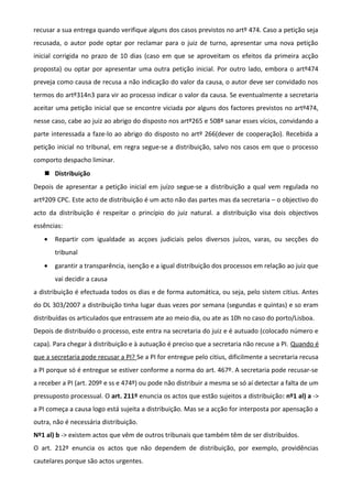 recusar a sua entrega quando verifique alguns dos casos previstos no artº 474. Caso a petição seja
recusada, o autor pode optar por reclamar para o juiz de turno, apresentar uma nova petição
inicial corrigida no prazo de 10 dias (caso em que se aproveitam os efeitos da primeira acção
proposta) ou optar por apresentar uma outra petição inicial. Por outro lado, embora o artº474
preveja como causa de recusa a não indicação do valor da causa, o autor deve ser convidado nos
termos do artº314n3 para vir ao processo indicar o valor da causa. Se eventualmente a secretaria
aceitar uma petição inicial que se encontre viciada por alguns dos factores previstos no artº474,
nesse caso, cabe ao juiz ao abrigo do disposto nos artº265 e 508º sanar esses vícios, convidando a
parte interessada a faze-lo ao abrigo do disposto no artº 266(dever de cooperação). Recebida a
petição inicial no tribunal, em regra segue-se a distribuição, salvo nos casos em que o processo
comporto despacho liminar.
 Distribuição
Depois de apresentar a petição inicial em juízo segue-se a distribuição a qual vem regulada no
artº209 CPC. Este acto de distribuição é um acto não das partes mas da secretaria – o objectivo do
acto da distribuição é respeitar o princípio do juiz natural. a distribuição visa dois objectivos
essências:
• Repartir com igualdade as acçoes judiciais pelos diversos juízos, varas, ou secções do
tribunal
• garantir a transparência, isenção e a igual distribuição dos processos em relação ao juiz que
vai decidir a causa
a distribuição é efectuada todos os dias e de forma automática, ou seja, pelo sistem citius. Antes
do DL 303/2007 a distribuição tinha lugar duas vezes por semana (segundas e quintas) e so eram
distribuídas os articulados que entrassem ate ao meio dia, ou ate as 10h no caso do porto/Lisboa.
Depois de distribuído o processo, este entra na secretaria do juiz e é autuado (colocado número e
capa). Para chegar à distribuição e à autuação é preciso que a secretaria não recuse a PI. Quando é
que a secretaria pode recusar a PI? Se a PI for entregue pelo citius, dificilmente a secretaria recusa
a PI porque só é entregue se estiver conforme a norma do art. 467º. A secretaria pode recusar-se
a receber a PI (art. 209º e ss e 474º) ou pode não distribuir a mesma se só aí detectar a falta de um
pressuposto processual. O art. 211º enuncia os actos que estão sujeitos a distribuição: nº1 al) a ->
a PI começa a causa logo está sujeita a distribuição. Mas se a acção for interposta por apensação a
outra, não é necessária distribuição.
Nº1 al) b -> existem actos que vêm de outros tribunais que também têm de ser distribuídos.
O art. 212º enuncia os actos que não dependem de distribuição, por exemplo, providências
cautelares porque são actos urgentes.
 