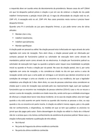 o requerido deve ser ouvido antes do decretamento da providencia. Nesses casos do artº 234n4
em que há despacho judicial prévio à citação o juiz em vez de ordenar a citação do réu pode
indeferir liminarmente a petição inicial (234 a)). A regra da oficiosidade da citação está no art.
234º nº1. A excepção está no art. 234º nº4. Nos casos previstos nesta norma é preciso haver
despacho liminar.
Quando uma PI é conclusão ao juiz para despacho liminar, o juiz pode tomar uma de várias
atitudes:
 Mandar citar o réu;
 Indeferir totalmente;
 Indeferir parcialmente;
 Mandar aperfeiçoar.
A citação pode ser pessoal ou edital. Na citação pessoal esta é efectuada em regra através de carta
registada com aviso de recepção. Para alem disso, a citação pessoal pode ser efectuada por
contacto pessoal de funcionário judicial ou solicitador de execução bem como através de
mandatário judicial assim como através de via electronica. A citação por funcionário judicial ou
solicitador de execução tem lugar ou quando o próprio autor requer essa modalidade na petição
inicial ou quando se frusta a citação por via postal. No caso da citação postal, isto é, por carta
registada com aviso de recepção, o réu considera-se citado no dia em que assina o aviso de
recepção sendo certo que a carta pode ser entregue a um terceiro que declare encontrar-se em
condições de entregar a carta ao citando e se encontre na sua residência, dai que o legislador
estabelece uma dilação de 5 dias. Alem disto, no caso de pessoas colectivas estas consideram-se
citadas quer o aviso de recepção seja assinado pelo seu representante legal, quer por qualquer
funcionário que se encontre nas instalações da pessoa colectiva (231n3.) caso o réu se recuse a
assinar o aviso de recepção, considera-se citado nesse dia, sendo certo que a entidade encarregue
de efectuar a citação deve lavrar nota desse incidente. Já no caso da citação edital, esta tem lugar
quando o réu está ausente em parte incerta ou quando são incertas as pessoas a citar, ou seja
quando o réu se encontra em parte incerta. A citação via edital é menos segura, pois o réu pode
não ter conhecimento, e dispendiosa, na medida em que se tem que publicar os anúncios no
jornal que são pagos pelo autor. Outra desvantagem da citação via edital é o facto de o tribunal
não ter a certeza que o réu tomou conhecimento da existência do processo judicial. Nesse caso, a
citação é efectuada mediante a publicação de três editais:
• No tribunal
• Na junta de freguesia da ultima residência conhecida
• Na porta da ultima residência conhecida
 