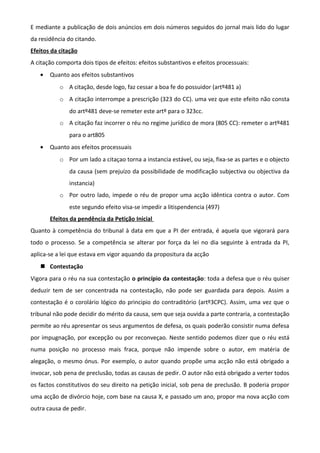 E mediante a publicação de dois anúncios em dois números seguidos do jornal mais lido do lugar
da residência do citando.
Efeitos da citação
A citação comporta dois tipos de efeitos: efeitos substantivos e efeitos processuais:
• Quanto aos efeitos substantivos
o A citação, desde logo, faz cessar a boa fe do possuidor (artº481 a)
o A citação interrompe a prescrição (323 do CC). uma vez que este efeito não consta
do artº481 deve-se remeter este artº para o 323cc.
o A citação faz incorrer o réu no regime jurídico de mora (805 CC): remeter o artº481
para o art805
• Quanto aos efeitos processuais
o Por um lado a citaçao torna a instancia estável, ou seja, fixa-se as partes e o objecto
da causa (sem prejuízo da possibilidade de modificação subjectiva ou objectiva da
instancia)
o Por outro lado, impede o réu de propor uma acção idêntica contra o autor. Com
este segundo efeito visa-se impedir a litispendencia (497)
Efeitos da pendência da Petição Inicial
Quanto à competência do tribunal à data em que a PI der entrada, é aquela que vigorará para
todo o processo. Se a competência se alterar por força da lei no dia seguinte à entrada da PI,
aplica-se a lei que estava em vigor aquando da propositura da acção
 Contestação
Vigora para o réu na sua contestação o princípio da contestação: toda a defesa que o réu quiser
deduzir tem de ser concentrada na contestação, não pode ser guardada para depois. Assim a
contestação é o corolário lógico do principio do contraditório (artº3CPC). Assim, uma vez que o
tribunal não pode decidir do mérito da causa, sem que seja ouvida a parte contraria, a contestação
permite ao réu apresentar os seus argumentos de defesa, os quais poderão consistir numa defesa
por impugnação, por excepção ou por reconveçao. Neste sentido podemos dizer que o réu está
numa posição no processo mais fraca, porque não impende sobre o autor, em matéria de
alegação, o mesmo ónus. Por exemplo, o autor quando propõe uma acção não está obrigado a
invocar, sob pena de preclusão, todas as causas de pedir. O autor não está obrigado a verter todos
os factos constitutivos do seu direito na petição inicial, sob pena de preclusão. B poderia propor
uma acção de divórcio hoje, com base na causa X, e passado um ano, propor ma nova acção com
outra causa de pedir.
 