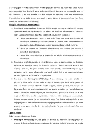 A não alegação de factos constitutivos não faz precludir o direito do autor mais tarde invocar
novos factos. Já o ónus do réu, de verter todos os motivos de defesa na sua contestação, uma vez
não cumprido, o réu não poderá usar tais motivos no processo. Mas, em determinadas
circunstâncias, o réu pode propor uma acção à parte contra o autor, com base num facto
impeditivo, constitutivo ou modificativo.
Princípios fundamentais da contestação
1. Principio da concentração da defesa, artº 489. De acordo com este principio, o réu tem que
apresentar todos os argumentos da sua defesa no articulado de contestação. Embora a
regra seja da concentração da defesa no contestação, existem excepções:
a. Factos supervenientes (506º), o eru pode fazer uso, apos apresentação da
contestação de factos que tenham ocorrido, ou de que tenha tido conhecimento
apos a contestação. O objectivo é garantir a descoberta da verdade material.
b. Factos que podem ser conhecidos oficiosamente pelo tribunal, por exemplo a
caducidade de um direito.
c. Factos cujo o conhecimento a lei permite ou admite em momento posterior à
contestação
2. Principio da preclusão, ou seja, se o réu não invoca todos os argumentos da sua defesa na
contestação, não pode faze-lo em momento posterior. Quando o tribunal verificar uma
excepção dilatória, etsa pode tornar a acção improcedente, porem tambem pode o juiz
convidar a parte a sanar tal excepção pelo que à cautela deve o réu apresentar todos os
factos sob pena de a contestação ficar precludida.
3. Principio do onus da impugnação(490º). Segundo este principio, o réu na contestação deve
pronunciar-se de forma definida sobre os factos articulados pelo autor na petição inicial,
sob pena de esse facto ser admitido. Mas há exepçoes, mesmo que o réu não impugne um
facto, esse facto não se considera admitido por acordo se estiver em contradição com a
defesa considerada ao seu conjunto, se a lei não admitir prova por confissão ou se a lei
exigir um documento escrito para prova desse facto. Por ultimo o réu pode na contestação
invocar que desconhece de um determinado facto. Essa defesa pode equivaler a uma
impugnação ou a uma confissão. Equivale a impugnação se se tratar de um facto que não é
pessoal ou de que o réu não deva ter conhecimento. No caso contrario equivale a uma
confissão.
Tipos de defesa:
O CPC consagra três tipos de defesa:
• Defesa por impugnação(487), esta pode ser de facto ou de direito. Na impugnação de
materia de facto, o réu contesta a veracidade dos factos articulados pelo autor na petição
 