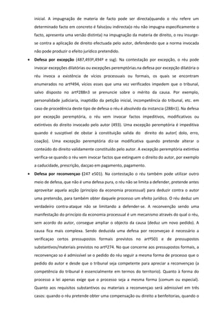 inicial. A impugnação de materia de facto pode ser directa(quando o réu refere um
determinado facto em concreto é falso)ou indirecta(o réu não impugna especificamente o
facto, apresenta uma versão distinta) na impugnação da materia de direito, o reu insurge-
se contra a aplicação de direito efectuada pelo autor, defendendo que a norma invocada
não pode produzir o efeito jurídico pretendido.
• Defesa por excepção (487,493º,494º e ssg). Na contestação por excepção, o réu pode
invocar excepções dilatórias ou excepções peremptórias.na defesa por excepção dilatória o
réu invoca a existência de vícios processuais ou formais, os quais se encontram
enumerados no artº494, vícios esses que uma vez verificados impedem que o tribunal,
salvo disposto no artº288n3 se prenuncie sobre o mérito da causa. Por exemplo,
personalidade judiciaria, inaptidão da petição inicial, incompetência do tribunal, etc. em
caso de procedência deste tipo de defesa o réu é absolvido da instancia (288n1). Na defesa
por excepção peremptória, o réu vem invocar factos impeditivos, modificativos ou
extintivos do direito invocado pelo autor (493). Uma excepção peremptória é impeditiva
quando é suscptivel de obstar à constituição valida do direito do autor( dolo, erro,
coação). Uma excepção peremptória diz-se modificativa quando pretende alterar o
conteúdo do direito validamente constituído pelo autor. A excepção peremptória extintiva
verifica-se quando o réu vem invocar factos que extinguem o direito do autor, por exemplo
a caducidade, prescrição, dacçao em pagamento, pagamento.
• Defesa por reconvençao (247 e501). Na contestação o réu também pode utilizar outro
meio de defesa, que não é uma defesa pura, o réu não se limita a defender, pretende antes
aproveitar aquela acção (princípio da economia processual) para deduzir contra o autor
uma pretensão, para também obter daquele processo um efeito jurídico. O réu deduz um
verdadeiro contra-ataque não se limitando a defender-se. A reconvenção sendo uma
manifestação do princípio da economia processual é um mecanismo através do qual o réu,
sem acordo do autor, consegue ampliar o objecto da causa (deduz um novo pedido). A
causa fica mais complexa. Sendo deduzida uma defesa por reconveçao é necessário a
verificaçao certos pressupostos formais previstos no artº501 e de pressupostos
substantivos/materiais previstos no artº274. No que concerne aos pressupostos formais, a
reconvençao so é admissível se o pedido do réu seguir a mesma forma de processo que o
pedido do autor e desde que o tribunal seja competente para apreciar a reconvençao (a
competência do tribunal è essencialmente em termos do territorio). Quanto à forma do
processo a lei apenas exige que o processo seja a mesma forma (comum ou especial).
Quanto aos requisitos substantivos ou materiais a reconvençao será admissível em três
casos: quando o réu pretende obter uma compensação ou direito a benfeitorias, quando o
 