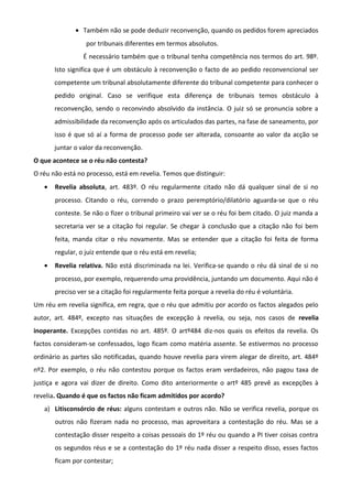 • Também não se pode deduzir reconvenção, quando os pedidos forem apreciados
por tribunais diferentes em termos absolutos.
É necessário também que o tribunal tenha competência nos termos do art. 98º.
Isto significa que é um obstáculo à reconvenção o facto de ao pedido reconvencional ser
competente um tribunal absolutamente diferente do tribunal competente para conhecer o
pedido original. Caso se verifique esta diferença de tribunais temos obstáculo à
reconvenção, sendo o reconvindo absolvido da instância. O juiz só se pronuncia sobre a
admissibilidade da reconvenção após os articulados das partes, na fase de saneamento, por
isso é que só aí a forma de processo pode ser alterada, consoante ao valor da acção se
juntar o valor da reconvenção.
O que acontece se o réu não contesta?
O réu não está no processo, está em revelia. Temos que distinguir:
• Revelia absoluta, art. 483º. O réu regularmente citado não dá qualquer sinal de si no
processo. Citando o réu, correndo o prazo peremptório/dilatório aguarda-se que o réu
conteste. Se não o fizer o tribunal primeiro vai ver se o réu foi bem citado. O juiz manda a
secretaria ver se a citação foi regular. Se chegar à conclusão que a citação não foi bem
feita, manda citar o réu novamente. Mas se entender que a citação foi feita de forma
regular, o juiz entende que o réu está em revelia;
• Revelia relativa. Não está discriminada na lei. Verifica-se quando o réu dá sinal de si no
processo, por exemplo, requerendo uma providência, juntando um documento. Aqui não é
preciso ver se a citação foi regularmente feita porque a revelia do réu é voluntária.
Um réu em revelia significa, em regra, que o réu que admitiu por acordo os factos alegados pelo
autor, art. 484º, excepto nas situações de excepção à revelia, ou seja, nos casos de revelia
inoperante. Excepções contidas no art. 485º. O artº484 diz-nos quais os efeitos da revelia. Os
factos consideram-se confessados, logo ficam como matéria assente. Se estivermos no processo
ordinário as partes são notificadas, quando houve revelia para virem alegar de direito, art. 484º
nº2. Por exemplo, o réu não contestou porque os factos eram verdadeiros, não pagou taxa de
justiça e agora vai dizer de direito. Como dito anteriormente o artº 485 prevê as excepções à
revelia. Quando é que os factos não ficam admitidos por acordo?
a) Litisconsórcio de réus: alguns contestam e outros não. Não se verifica revelia, porque os
outros não fizeram nada no processo, mas aproveitara a contestação do réu. Mas se a
contestação disser respeito a coisas pessoais do 1º réu ou quando a PI tiver coisas contra
os segundos réus e se a contestação do 1º réu nada disser a respeito disso, esses factos
ficam por contestar;
 