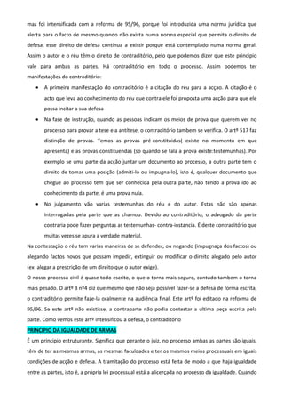 mas foi intensificada com a reforma de 95/96, porque foi introduzida uma norma jurídica que
alerta para o facto de mesmo quando não exista numa norma especial que permita o direito de
defesa, esse direito de defesa continua a existir porque está contemplado numa norma geral.
Assim o autor e o réu têm o direito de contraditório, pelo que podemos dizer que este principio
vale para ambas as partes. Há contraditório em todo o processo. Assim podemos ter
manifestações do contraditório:
• A primeira manifestação do contraditório é a citação do réu para a acçao. A citação é o
acto que leva ao conhecimento do réu que contra ele foi proposta uma acção para que ele
possa incitar a sua defesa
• Na fase de instrução, quando as pessoas indicam os meios de prova que querem ver no
processo para provar a tese e a antítese, o contraditório tambem se verifica. O artº 517 faz
distinção de provas. Temos as provas pré-constituidas( existe no momento em que
apresenta) e as provas constituendas (so quando se fala a prova existe:testemunhas). Por
exemplo se uma parte da acção juntar um documento ao processo, a outra parte tem o
direito de tomar uma posição (admiti-lo ou impugna-lo), isto é, qualquer documento que
chegue ao processo tem que ser conhecida pela outra parte, não tendo a prova ido ao
conhecimento da parte, é uma prova nula.
• No julgamento vão varias testemunhas do réu e do autor. Estas não são apenas
interrogadas pela parte que as chamou. Devido ao contraditório, o advogado da parte
contraria pode fazer perguntas as testemunhas- contra-instancia. É deste contraditório que
muitas vezes se apura a verdade material.
Na contestação o réu tem varias maneiras de se defender, ou negando (impugnaça dos factos) ou
alegando factos novos que possam impedir, extinguir ou modificar o direito alegado pelo autor
(ex: alegar a prescrição de um direito que o autor exige).
O nosso processo civil é quase todo escrito, o que o torna mais seguro, contudo tambem o torna
mais pesado. O artº 3 nº4 diz que mesmo que não seja possível fazer-se a defesa de forma escrita,
o contraditório permite faze-la oralmente na audiência final. Este artº foi editado na reforma de
95/96. Se este artº não existisse, a contraparte não podia contestar a ultima peça escrita pela
parte. Como vemos este artº intensificou a defesa, o contraditório
PRINCIPIO DA IGUALDADE DE ARMAS
É um principio estruturante. Significa que perante o juiz, no processo ambas as partes são iguais,
têm de ter as mesmas armas, as mesmas faculdades e ter os mesmos meios processuais em iguais
condições de acção e defesa. A tramitação do processo está feita de modo a que haja igualdade
entre as partes, isto é, a própria lei processual está a alicerçada no processo da igualdade. Quando
 