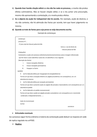 b) Quando tiver havido citação edital e o réu não faz nada no processo, a revelia não produz
efeitos culminatórios. Mas se houver citação edital, e se o réu juntar uma procuração,
mesmo não apresentando a contestação, aí a revelia produz efeitos.
c) Se o objecto da acção for indisponível não há acordo. Por exemplo, acção de divórcio, o
réu não contesta, não há admissão dos factos por acordo, tem que haver julgamento na
mesma;
d) Quando se trate de factos para cuja prova se exija documento escrito.
Exemplo de contestaçao
(endereço)
processo nº….
1º juízo cível do tribunal judicial de fafe
Exmo sr. Juiz de direito do
tribunal judicial de fafe
(Cabeçalho)
Contestanto a acção com processo ordinário/sumario/sumaríssimonos autos à margem referenciado
que lhe move o autor (identificar autor) diz a ré (identificar a re) o seguinte
(Narração dos factos)
I. Invocar excepções dilatórias
II. Invocar excepções peremptórias
III. Impugnar os factos
(pedido)
• (se for deduzida defesa por impugnação de excepçãodilatoria)
Termos em que deve a excepção dilatória ser julgada procedente,e em consequência, ser a ré
absolvida da instancia
• (se for deduzida defesa por excepção peremptotia)
Termos em que deve a presente acção ser julgada não provada e improcedente e em consequência ser a re
absolvida do pedido
• (se for deduzido um pedido reconvencional)
Termos em que deve o peido ser julgado provado e procedente e em consequência ser o reconvindo
condenado a Independentemente …….
(valor da reconvençao)
(Junta)
assinatura
• Articulados eventuais
Se o processo seguir forma ordinária à materia da contestação pode deduzir-se resposta em sede
de replica regulada nos artº502.
• Replica:
 