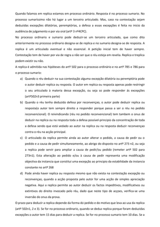 Quando falamos em replica estamos em processo ordinário. Resposta é no processo sumario. No
processo sumaríssimo não há lugar a um terceiro articulado. Mas, caso na contestação sejam
deduzidas excepções dilatórias, peremptórias, a defesa a essas excepções é feita no inicio da
audiência de julgamento e por via oral (artº 3 nº4CPC).
No processo ordinario e sumario pode deduzir-se um terceiro articulado, que como dito
anteriormente no processo ordinario designa-se de replica e no sumario designa-se de resposta. A
replica é um articulado eventual e não essencial. A petição inicial tem de haver sempre.
Contestação tem de haver por via de regra a não ser que o réu esteja em revelia. Replica e treplica
podem existir ou não.
A replica é admitida nas hipóteses do artº 502 para o processo ordinário e no artº 785 e 786 para
o processo sumario:
a) Quando o réu deduzir na sua contestação alguma excepção dilatória ou peremptória pode
o autor deduzir replica ou resposta. O autor em replica ou resposta apenas pode restringir
o seu articulado à materia dessa excepção, ou seja so pode responder ás excepções
(artº502n3 primeira parte)
b) Quando o réu tenha deduzido defesa por reconvençao, o autor pode deduzir replica ou
resposta(o autor tem sempre direito a responder porque passa a ser o réu no pedido
reconvencional). O reivindicando (réu no pedido reconvencional) tem tambem o onus de
deduzir na replica ou na resposta toda a defesa possível-principio da concentração de toda
a defesa sendo que está vedado ao autor na replica ou na resposta deduzir reconvençao
contra o réu na acção principal.
c) O articulado da replica permite ainda ao autor alterar o pedido, a causa de pedir ou o
pedido e a causa de pedir simultaneamente, ao abrigo do disposto no artº 273 n2, ou seja
a replica pode servir para ampliar a causa de pedir/ou pedido (remeter artº 502 para
273n1). Esta alteração ao pedido e/ou à causa de pedir representa uma modificação
objectiva da instancia que constitui uma excepção ao principio da estabilidade da instancia
constante no artº 268
d) Pode ainda haver replica ou resposta mesmo que não exista na contestação excepção ou
reconvençao, quando a acção proposta pelo autor for uma acção de simples apreciação
negativa. Aqui a replica permite ao autor deduzir os factos impeditivos, modificativos ou
extintivos do direito invocado pelo réu, dado que neste tipo de acçoes, verifica-se uma
inversão do onus da prova.
O prazo para deduzir a replica depende da forma do pedido e do motivo que leva ao usa da replica
(artº 502n1, 2 e 3). Se for no processo ordinario, quando se deduz replica porque foram deduzidas
excepções o autor tem 15 dias para deduzir a replica. Se for no processo sumario tem 10 dias. Se a
 