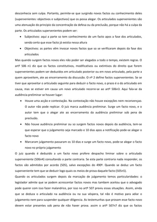 desconhecia sem culpa. Portanto, permite-se que surgindo novos factos ou conhecimento deles
(supervenientes: objectivos e subjectivos) que os possa alegar. Os articulados supervenientes são
uma atenuação do principio da concentração da defesa ou da preclusão, porque não há a culpa da
parte. Os articulados supervenientes podem ser:
• Subjectivos: aqui a parte so tem conhecimento de um facto apos a fase dos articulados,
sendo certo que esse facto já existia nessa altura
• Objectivos: as partes vêm invocar novos factos que so se verificaram depois da fase dos
articulados
Mas quando surgem factos novos eles não poder ser alegados a todo o tempo, existem regras. O
artº 506 n1 diz que os factos constitutivos, modificativos ou extintivos do direito que forem
supervenientes podem ser deduzidos em articulado posterior ou em novo articulado, pela parte a
quem aproveitem, ate ao encerramento da discussão. O nº 2 define factos supervenientes. Se se
tiver que aproveitar o articulado seguinte para deduzir o facto novo, o prazo é o do articulado em
causa, mas se estiver em causa um novo articulado recorre-se ao artº 506n3. Aqui fala-se da
audiência preliminar se houver lugar:
• Houve uma acção e contestação. Na contestação não houve excepções nem reconvençao.
O autor não pode replicar. O juiz marca audiência preliminar. Surge um facto novo, e o
autor tem que o alegar ate ao encerramento da audiência preliminar sob pena de
preclusão.
• Não houve audiência preliminar ou so surgem factos novos depois da audiência, tem-se
que esperar que o julgamento seja marcado e 10 dias apos a notificação pode-se alegar o
facto novo
• Marcaram julgamento passaram os 10 dias e surge um facto novo, pode-se alegar o facto
novo no próprio julgamento
O juiz quando é deduzido a um facto novo profere despacho liminar sobre o articulado
superveniente (506n4) consultando a parte contraria. Se esta parte contraria nada responder, os
factos são admitidos por acordo (505), salvo excepções do 490º. Quando se deduz um facto
superveniente tem que se deduzir logo quais os meios de prova daquele facto (505n5).
Quando os articulados surgem depois da marcação de julgamento temos particularidades: o
legislador admite que se podem acrescentar factos novos mas tambem aceitou que o advogado
pode querer com isso fazer malandrice, por isso no artº 507 previu essas situações. Assim, ainda
que se deduza o articulado na audiência ou na sua véspera, tal não é motivo para adiar o
julgamento nem para suspender qualquer diligencia. As testemunhas que provam esse facto novo
devem estar presentes sob pena de não haver prova. assim o artº 507n7 diz que os factos
 