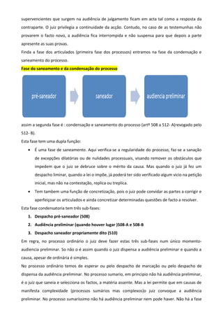 supervencientes que surgem na audiência de julgamento ficam em acta tal como a resposta da
contraparte. O juiz privilegia a continuidade da acção. Contudo, no caso de as testemunhas não
provarem o facto novo, a audiência fica interrompida e não suspensa para que depois a parte
apresente as suas provas.
Finda a fase dos articulados (primeira fase dos processos) entramos na fase da condensação e
saneamento do processo.
Fase do saneamento e da condensação do processo
assim a segunda fase é : condensação e saneamento do processo (artº 508 a 512- A(revogado pelo
512- B).
Esta fase tem uma dupla função:
• É uma fase de saneamento. Aqui verifica-se a regularidade do processo, faz-se a sanação
de excepções dilatórias ou de nulidades processuais, visando remover os obstáculos que
impedem que o juiz se debruce sobre o mérito da causa. Mas quando o juiz já fez um
despacho liminar, quando a lei o impõe, já poderá ter sido verificado algum vicio na petição
inicial, mas não na contestação, replica ou treplica.
• Tem tambem uma função de concretização, pois o juiz pode convidar as partes a corrigir e
aperfeiçoar os articulados e ainda concretizar determinadas questões de facto a resolver.
Esta fase condensatoria tem três sub-fases:
1. Despacho pré-saneador (508)
2. Audiência preliminar (quando houver lugar )508-A e 508-B
3. Despacho saneador propriamente dito (510)
Em regra, no processo ordinário o juiz deve fazer estas três sub-fases num único momento-
audiencia preliminar. So não o é assim quando o juiz dispensa a audiência preliminar e quando a
causa, apesar de ordinária é simples.
No processo ordinário temos de esperar ou pelo despacho de marcação ou pelo despacho de
dispensa da audiência preliminar. No processo sumario, em principio não há audiência preliminar,
é o juiz que saneia e selecciona os factos, a matéria assente. Mas a lei permite que em causas de
manifesta complexidade (processos sumários mas complexos)o juiz convoque a audiência
preliminar. No processo sumaríssimo não há audiência preliminar nem pode haver. Não há a fase
 