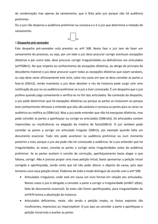 da condensação mas apenas da saneamento, que é feita pelo juiz porque não há audiência
preliminar.
Ou o juiz não dispensa a audiência preliminar ou convoca-a e é o juiz que determina o metodo de
saneamento.
1.Despacho pré-saneador
Este despacho pré-saneador está previsto no artº 508. Nesta fase o juiz tem de fazer um
saneamento do processo, ou seja, por um lado o juiz deve procurar corrigir eventuais excepções
dilatórias e por outro lado, deve procurar corrigir irregularidades ou deficiências nos articulados
(artº508n1). No que respeita ao conhecimento de excepções dilatórias, ao abrigo do principio da
descoberta material o juiz deve procurar suprir todas as excepções dilatórias que sejam sanáveis,
ou seja deve sanar oficiosamente este vicio, salvo nos casos em que se deva convidar as partes a
faze-lo (265n2), sendo insanáveis o juiz deve absolver o réu da instancia pode surgir com uma
notificação do juiz ou na audiência preliminar se o juiz a tiver convocado. É um despacho que o juiz
profere quando julga conveniente e verifica-se no fim dos articulados. No conteúdo do despacho,
o juiz pode determinar que há excepções dilatórias ou porque as partes as invocaram ou porque
teve conhecimento oficiosos e entende que elas são sanáveis e convoca as partes para as sanar na
audiência ou notifica-as (508n1a)). Mas o juiz pode entender que não há execpçoes dilatórias, mas
pode convidar as partes a aperfeiçoar ou corrigir os articulados (508n1b)). Os articulados contem
imprecisões ou insuficiências na alegação da matéria de facto(508n3). O juiz tambem pode
convidar as partes a corrigir um articulado irregular (508n2), por exemplo quando falta um
documento essencial. Tudo isto pode acontecer na audiência preliminar ou num momento
posterior a esta, porque o juiz ate pode não ter convocado a audiência. Se o juiz entender que há
irregularidades, às vezes, convida as partes a corrigir estas irregularidades antes da audiência
preliminar. Se as partes aceitam o convite de correcção, aperfeiçoamento basta alegar o que
faltava, corrigir. Não é preciso propor uma nova petição inicial, basta apresentar a petição inicial
corrigida e aperfeiçoada, sendo certo que tal não pode alterar o objecto da causa, pois aqui
teríamos uma nova petição inicial. Podemos de todo o modo distinguir de acordo com o artº 508:
• Articulados irregulares, onde está em causa um vicio formal em relação aos articulados.
Nestes casos o juiz é obrigado a convidar a parte a corrigir a irregularidade (art467 a)b)e),
falta de documento essencial). Se estes não forem aperfeiçoados, para irregularidades do
artº474 temos a absolvição da instancia.
• Articulados deficientes, neste, não sendo a petição inepta, os factos expostos são
insuficientes, imprecisos ou imperceptível. O juiz aqui ao convidar a parte a aperfeiçoas a
petição inicial está a auxiliar as partes
 