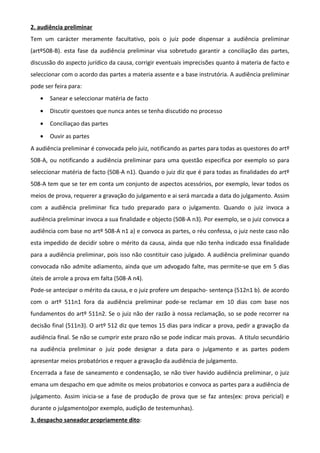 2. audiência preliminar
Tem um carácter meramente facultativo, pois o juiz pode dispensar a audiência preliminar
(artº508-B). esta fase da audiência preliminar visa sobretudo garantir a conciliação das partes,
discussão do aspecto jurídico da causa, corrigir eventuais imprecisões quanto á materia de facto e
seleccionar com o acordo das partes a materia assente e a base instrutória. A audiência preliminar
pode ser feira para:
• Sanear e seleccionar matéria de facto
• Discutir questoes que nunca antes se tenha discutido no processo
• Conciliaçao das partes
• Ouvir as partes
A audiência preliminar é convocada pelo juiz, notificando as partes para todas as questores do artº
508-A, ou notificando a audiência preliminar para uma questão especifica por exemplo so para
seleccionar matéria de facto (508-A n1). Quando o juiz diz que é para todas as finalidades do artº
508-A tem que se ter em conta um conjunto de aspectos acessórios, por exemplo, levar todos os
meios de prova, requerer a gravação do julgamento e ai será marcada a data do julgamento. Assim
com a audiência preliminar fica tudo preparado para o julgamento. Quando o juiz invoca a
audiência preliminar invoca a sua finalidade e objecto (508-A n3). Por exemplo, se o juiz convoca a
audiência com base no artº 508-A n1 a) e convoca as partes, o réu confessa, o juiz neste caso não
esta impedido de decidir sobre o mérito da causa, ainda que não tenha indicado essa finalidade
para a audiência preliminar, pois isso não cosntituir caso julgado. A audiência preliminar quando
convocada não admite adiamento, ainda que um advogado falte, mas permite-se que em 5 dias
úteis de arrole a prova em falta (508-A n4).
Pode-se antecipar o mérito da causa, e o juiz profere um despacho- sentença (512n1 b). de acordo
com o artº 511n1 fora da audiência preliminar pode-se reclamar em 10 dias com base nos
fundamentos do artº 511n2. Se o juiz não der razão à nossa reclamação, so se pode recorrer na
decisão final (511n3). O artº 512 diz que temos 15 dias para indicar a prova, pedir a gravação da
audiência final. Se não se cumprir este prazo não se pode indicar mais provas. A titulo secundário
na audiência preliminar o juiz pode designar a data para o julgamento e as partes podem
apresentar meios probatórios e requer a gravação da audiência de julgamento.
Encerrada a fase de saneamento e condensação, se não tiver havido audiência preliminar, o juiz
emana um despacho em que admite os meios probatorios e convoca as partes para a audiência de
julgamento. Assim inicia-se a fase de produção de prova que se faz antes(ex: prova pericial) e
durante o julgamento(por exemplo, audição de testemunhas).
3. despacho saneador propriamente dito:
 